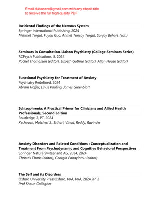Incidental Findings of the Nervous System
Springer International Publishing, 2024
Mehmet Turgut, Fuyou Guo, Ahmet Tuncay Turgut, Sanjay Behari, (eds.)
Seminars in Consultation-Liaison Psychiatry (College Seminars Series)
RCPsych Publications, 3, 2024
Rachel Thomasson (editor), Elspeth Guthrie (editor), Allan House (editor)
Functional Psychiatry for Treatment of Anxiety
Psychiatry Redefined, 2024
Abram Hoffer, Linus Pauling, James Greenblatt
Schizophrenia: A Practical Primer for Clinicians and Allied Health
Professionals, Second Edition
Routledge, 2, PT, 2024
Keshavan, Matcheri S., Srihari, Vinod, Reddy, Ravinder
Anxiety Disorders and Related Conditions : Conceptualization and
Treatment From Psychodynamic and Cognitive Behavioral Perspectives
Springer Nature Switzerland AG, 2024, 2024
Christos Charis (editor), Georgia Panayiotou (editor)
The Self and its Disorders
Oxford University PressOxford, N/A, N/A, 2024 jan 2
Prof Shaun Gallagher
 
