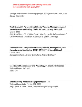 Practical Trends in Anesthesia and Intensive Care 2020-2021
Springer International Publishing Springer, Springer Nature, Cham, 2022
Davide Chiumello
The Intensivist’s Perspective of Shock, Volume, Management, and
Hemodynamic Monitoring CJASN 17 706–716, May, 2022.pdf
CJASN, 2022
Felix Beuschlein,1,2,3,*† Tobias Else,4,† Irina Bancos,5,6 Stefanie Hahner,7
Oksana Hamidi,8 Leonie van Hulsteijn,9,10 Eystein S. Husebye
The Intensivist’s Perspective of Shock, Volume, Management, and
Hemodynamic Monitoring CJASN 17 706–716, May, 2022.pdf
CJASN, 2022
Kianoush Kashani ,1,2 Tarig Omer,3 and Andrew D. Shaw3
Stoelting's Pharmacology and Physiology in Anesthetic Practice
Wolters Kluwer, SAE, 2022
Kartik Syal
Understanding Anesthesia Equipment (sae) -6e
Wolters Kluwer India Pvt Ltd, SAE, 2022
Jerry Dorsch & Susan Dorsch / Nishkarsh Gupta & Anju Gupta
 