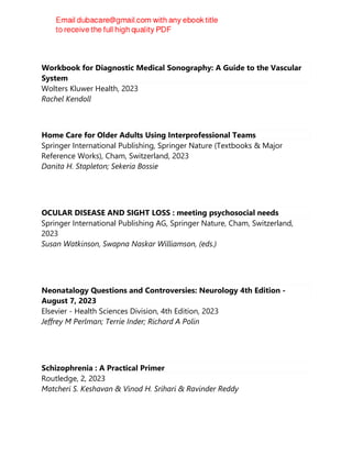 Workbook for Diagnostic Medical Sonography: A Guide to the Vascular
System
Wolters Kluwer Health, 2023
Rachel Kendoll
Home Care for Older Adults Using Interprofessional Teams
Springer International Publishing, Springer Nature (Textbooks & Major
Reference Works), Cham, Switzerland, 2023
Danita H. Stapleton; Sekeria Bossie
OCULAR DISEASE AND SIGHT LOSS : meeting psychosocial needs
Springer International Publishing AG, Springer Nature, Cham, Switzerland,
2023
Susan Watkinson, Swapna Naskar Williamson, (eds.)
Neonatalogy Questions and Controversies: Neurology 4th Edition -
August 7, 2023
Elsevier - Health Sciences Division, 4th Edition, 2023
Jeffrey M Perlman; Terrie Inder; Richard A Polin
Schizophrenia : A Practical Primer
Routledge, 2, 2023
Matcheri S. Keshavan & Vinod H. Srihari & Ravinder Reddy
 