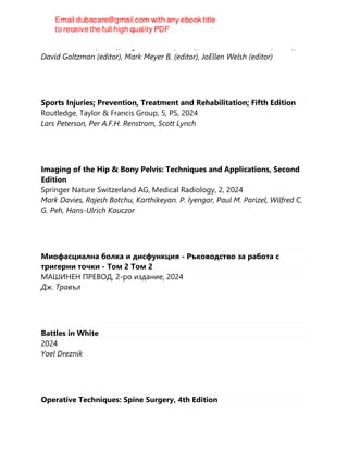 Martin Hewison (editor), Roger Bouillon (editor), Edward Giovannucci (editor),
David Goltzman (editor), Mark Meyer B. (editor), JoEllen Welsh (editor)
Sports Injuries; Prevention, Treatment and Rehabilitation; Fifth Edition
Routledge, Taylor & Francis Group, 5, PS, 2024
Lars Peterson, Per A.F.H. Renstrom, Scott Lynch
Imaging of the Hip & Bony Pelvis: Techniques and Applications, Second
Edition
Springer Nature Switzerland AG, Medical Radiology, 2, 2024
Mark Davies, Rajesh Botchu, Karthikeyan. P. Iyengar, Paul M. Parizel, Wilfred C.
G. Peh, Hans-Ulrich Kauczor
Миофасциална болка и дисфункция - Ръководство за работа с
тригерни точки - Том 2 Том 2
МАШИНЕН ПРЕВОД, 2-ро издание, 2024
Дж. Травъл
Battles in White
2024
Yael Dreznik
Operative Techniques: Spine Surgery, 4th Edition
 