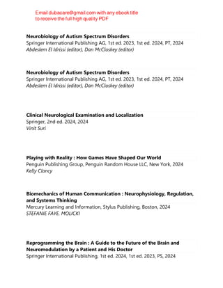 Neurobiology of Autism Spectrum Disorders
Springer International Publishing AG, 1st ed. 2023, 1st ed. 2024, PT, 2024
Abdeslem El Idrissi (editor), Dan McCloskey (editor)
Neurobiology of Autism Spectrum Disorders
Springer International Publishing AG, 1st ed. 2023, 1st ed. 2024, PT, 2024
Abdeslem El Idrissi (editor), Dan McCloskey (editor)
Clinical Neurological Examination and Localization
Springer, 2nd ed. 2024, 2024
Vinit Suri
Playing with Reality : How Games Have Shaped Our World
Penguin Publishing Group, Penguin Random House LLC, New York, 2024
Kelly Clancy
Biomechanics of Human Communication : Neurophysiology, Regulation,
and Systems Thinking
Mercury Learning and Information, Stylus Publishing, Boston, 2024
STEFANIE FAYE. MOLICKI
Reprogramming the Brain : A Guide to the Future of the Brain and
Neuromodulation by a Patient and His Doctor
Springer International Publishing, 1st ed. 2024, 1st ed. 2023, PS, 2024
 
