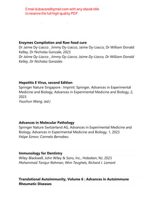 Marina Cretich, Alessandro Gori, Marcella Chiari
Enzymes Compilation and Raw food cure
Dr Jaime Dy-Liacco , Jimmy Dy-Liacco, Jaime Dy-Liacco, Dr William Donald
Kelley, Dr Nicholas Gonzale, 2023
Dr Jaime Dy-Liacco , Jimmy Dy-Liacco, Jaime Dy-Liacco, Dr William Donald
Kelley, Dr Nicholas Gonzales
Hepatitis E Virus, second Edition
Springer Nature Singapore : Imprint: Springer, Advances in Experimental
Medicine and Biology, Advances in Experimental Medicine and Biology, 2,
2023
Youchun Wang, (ed.)
Advances in Molecular Pathology
Springer Nature Switzerland AG, Advances in Experimental Medicine and
Biology, Advances in Experimental Medicine and Biology, 1, 2023
Felipe Simon; Carmelo Bernabeu
Immunology for Dentistry
Wiley-Blackwell, John Wiley & Sons, Inc., Hoboken, NJ, 2023
Mohammad Tariqur Rahman, Wim Teughels, Richard J. Lamont
Translational Autoimmunity, Volume 6 : Advances in Autoimmune
Rheumatic Diseases
 