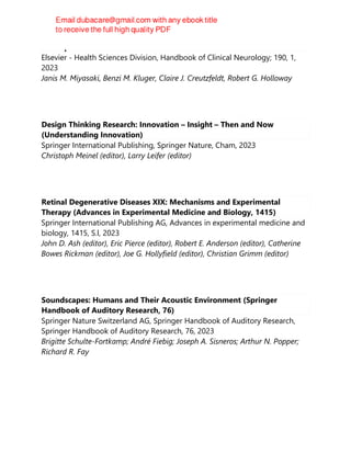 Neuropalliative Care 1
Elsevier - Health Sciences Division, Handbook of Clinical Neurology; 190, 1,
2023
Janis M. Miyasaki, Benzi M. Kluger, Claire J. Creutzfeldt, Robert G. Holloway
Design Thinking Research: Innovation – Insight – Then and Now
(Understanding Innovation)
Springer International Publishing, Springer Nature, Cham, 2023
Christoph Meinel (editor), Larry Leifer (editor)
Retinal Degenerative Diseases XIX: Mechanisms and Experimental
Therapy (Advances in Experimental Medicine and Biology, 1415)
Springer International Publishing AG, Advances in experimental medicine and
biology, 1415, S.l, 2023
John D. Ash (editor), Eric Pierce (editor), Robert E. Anderson (editor), Catherine
Bowes Rickman (editor), Joe G. Hollyfield (editor), Christian Grimm (editor)
Soundscapes: Humans and Their Acoustic Environment (Springer
Handbook of Auditory Research, 76)
Springer Nature Switzerland AG, Springer Handbook of Auditory Research,
Springer Handbook of Auditory Research, 76, 2023
Brigitte Schulte-Fortkamp; André Fiebig; Joseph A. Sisneros; Arthur N. Popper;
Richard R. Fay
 