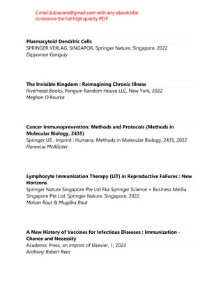 Plasmacytoid Dendritic Cells
SPRINGER VERLAG, SINGAPOR, Springer Nature, Singapore, 2022
Dipyaman Ganguly
The Invisible Kingdom : Reimagining Chronic Illness
Riverhead Books, Penguin Random House LLC, New York, 2022
Meghan O'Rourke
Cancer Immunoprevention: Methods and Protocols (Methods in
Molecular Biology, 2435)
Springer US : Imprint : Humana, Methods in Molecular Biology, 2435, 2022
Florencia McAllister
Lymphocyte Immunization Therapy (LIT) in Reproductive Failures : New
Horizons
Springer Nature Singapore Pte Ltd Fka Springer Science + Business Media
Singapore Pte Ltd, Springer Nature, Singapore, 2022
Mohan Raut & Mugdha Raut
A New History of Vaccines for Infectious Diseases : Immunization -
Chance and Necessity
Academic Press, an imprint of Elsevier, 1, 2022
Anthony Robert Rees
 