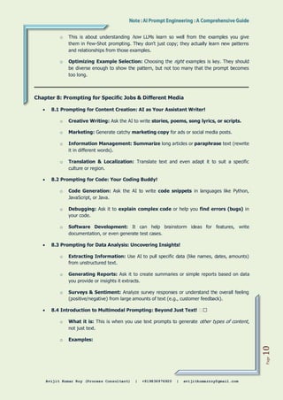 Avijit Kumar Roy (Process Consultant) | +919836976920 | avijitkumarroy@gmail.com
Page
10
o This is about understanding how LLMs learn so well from the examples you give
them in Few-Shot prompting. They don't just copy; they actually learn new patterns
and relationships from those examples.
o Optimizing Example Selection: Choosing the right examples is key. They should
be diverse enough to show the pattern, but not too many that the prompt becomes
too long.
Chapter 8: Prompting for Specific Jobs & Different Media
 8.1 Prompting for Content Creation: AI as Your Assistant Writer!
o Creative Writing: Ask the AI to write stories, poems, song lyrics, or scripts.
o Marketing: Generate catchy marketing copy for ads or social media posts.
o Information Management: Summarize long articles or paraphrase text (rewrite
it in different words).
o Translation & Localization: Translate text and even adapt it to suit a specific
culture or region.
 8.2 Prompting for Code: Your Coding Buddy!
o Code Generation: Ask the AI to write code snippets in languages like Python,
JavaScript, or Java.
o Debugging: Ask it to explain complex code or help you find errors (bugs) in
your code.
o Software Development: It can help brainstorm ideas for features, write
documentation, or even generate test cases.
 8.3 Prompting for Data Analysis: Uncovering Insights!
o Extracting Information: Use AI to pull specific data (like names, dates, amounts)
from unstructured text.
o Generating Reports: Ask it to create summaries or simple reports based on data
you provide or insights it extracts.
o Surveys & Sentiment: Analyze survey responses or understand the overall feeling
(positive/negative) from large amounts of text (e.g., customer feedback).
 8.4 Introduction to Multimodal Prompting: Beyond Just Text! 🖼️�
o What it is: This is when you use text prompts to generate other types of content,
not just text.
o Examples:
 