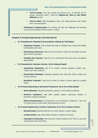 Avijit Kumar Roy (Process Consultant) | +919836976920 | avijitkumarroy@gmail.com
Page
11
 Text-to-Image: Turn your words into pictures (e.g., "A futuristic city at
sunset, cyberpunk style"). Tools like Midjourney, DALL-E, and Stable
Diffusion do this.
 Text-to-Video: (Still developing!) Soon, you might generate short videos
from a text description.
o Challenges & Opportunities: It's exciting, but also has challenges like ensuring
accuracy and avoiding harmful content in visuals.
Chapter 9: Prompt Engineering in the Real World
 9.1 Prompting for Chatbots & Conversations: Making AI Talk Better!
o Designing Prompts: Craft prompts that help AI chatbots have natural and helpful
conversations with users.
o Maintaining Coherence: Make sure the AI stays on topic and remembers previous
parts of the conversation.
o Handling User Queries: Teach the AI to understand what users want and respond
appropriately.
 9.2 Prompting for Customer Service: AI for Helping People!
o Automating Responses: Use AI to answer common questions quickly (e.g.,
"What's your return policy?").
o Personalized Messages: Generate responses that sound like they're written just
for that customer.
o Escalation Protocols: Teach the AI when to involve a human agent for complex
issues.
 9.3 Prompt Engineering in Education & Research: AI as Your Study Buddy!
o Study Materials: Generate summaries, quizzes, or even practice questions.
o Research Assistance: Help draft research papers, summarize articles, or
brainstorm research questions.
o Ethical Considerations: It's important to use AI ethically in academics – don't use
it to cheat, but as a tool to learn and enhance your work.
 9.4 Prompt Engineering in Creative Industries: AI as Your Creative Partner!
o Brainstorming: Generate ideas for art, music, fashion, or game design.
o Creative Briefs: Help create initial concepts or outlines for projects.
o Copyright & Ownership: Who owns the content created by AI? This is a new and
evolving area of law and ethics.
 