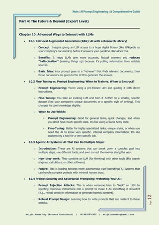 Avijit Kumar Roy (Process Consultant) | +919836976920 | avijitkumarroy@gmail.com
Page
12
Part 4: The Future & Beyond (Expert Level)
Chapter 10: Advanced Ways to Interact with LLMs
 10.1 Retrieval Augmented Generation (RAG): AI with a Research Library!
o Concept: Imagine giving an LLM access to a huge digital library (like Wikipedia or
your company's documents) before it answers your question. RAG does this.
o Benefits: It helps LLMs give more accurate, factual answers and reduces
"hallucination" (making things up) because it's pulling information from reliable
sources.
o Basic Idea: Your prompt goes to a "retriever" that finds relevant documents, then
those documents are given to the LLM to generate the answer.
 10.2 Fine-Tuning vs. Prompt Engineering: When to Train vs. When to Instruct?
o Prompt Engineering: You're using a pre-trained LLM and guiding it with clever
instructions.
o Fine-Tuning: You take an existing LLM and train it further on a smaller, specific
dataset (like your company's unique documents or a specific style of writing). This
changes its core knowledge slightly.
o When to Use Which:
 Prompt Engineering: Good for general tasks, quick changes, and when
you don't have much specific data. It's like using a Swiss Army knife.
 Fine-Tuning: Better for highly specialized tasks, unique styles, or when you
need the AI to know very specific, internal company information. It's like
customizing a tool for a very specific job.
 10.3 Agentic AI Systems: AI That Can Do Multiple Steps!
o Introduction: These are AI systems that can break down a complex goal into
multiple steps, use different tools, and even correct themselves along the way.
o How they work: They combine an LLM (for thinking) with other tools (like search
engines, calculators, or other software).
o Future: This is leading towards more autonomous (self-operating) AI systems that
can handle complex projects with minimal human input.
 10.4 Prompt Security and Adversarial Prompting: Protecting Your AI!
o Prompt Injection Attacks: This is when someone tries to "hack" an LLM by
injecting malicious instructions into a prompt to make it do something it shouldn't
(e.g., reveal sensitive information or generate harmful content).
o Robust Prompt Design: Learning how to write prompts that are resilient to these
attacks.
 