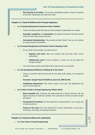 Avijit Kumar Roy (Process Consultant) | +919836976920 | avijitkumarroy@gmail.com
Page
13
o Red Teaming & AI Safety: This involves intentionally trying to "break" AI systems
to find their weaknesses and make them safer.
Chapter 11: Tools & Platforms for Prompt Engineers
 11.1 Prompt Engineering Frameworks (Like Toolkits!)
o These are software tools that help you build complex AI applications more easily.
o Examples: LangChain and LlamaIndex are popular frameworks that help connect
LLMs with other data sources and tools.
o Conceptual Understanding: They provide pre-built "blocks" that you can combine
to create powerful AI workflows.
 11.2 Prompt Management and Version Control: Keeping Track!
o As you create many prompts, you need ways to:
 Organize and track: Keep your prompts neat and know which version
worked best.
 Collaborative work: If you're working in a team, how do you share and
manage prompts?
o This is like using version control (like Git) for code, but for your prompts.
 11.3 AI Development Platforms: Building AI in the Cloud!
o These are powerful online services that let you easily build, deploy, and manage AI
models.
o Examples: Google Cloud AI Platform, Azure AI, AWS AI/ML.
o Facilitating Deployment: They make it easier to put your LLM applications into
action for real-world use.
 11.4 Future Trends in Prompt Engineering: What's Next?
o Neuro-symbolic AI: Combining the pattern-learning of neural networks with the
logical reasoning of traditional symbols. This could lead to AIs that are both intuitive
and logical.
o Personalized Prompting: AIs that adapt their prompting style to your unique way
of asking questions.
o Human-in-the-Loop: Even with advanced AI, humans will still play a crucial role in
overseeing, correcting, and guiding AI systems.
Chapter 12: Careers & Ethical AI Leadership
 12.1 New Jobs in Prompt Engineering!
 