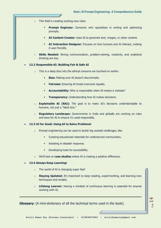 Avijit Kumar Roy (Process Consultant) | +919836976920 | avijitkumarroy@gmail.com
Page
14
o This field is creating exciting new roles:
 Prompt Engineer: Someone who specializes in writing and optimizing
prompts.
 AI Content Creator: Uses AI to generate text, images, or other content.
 AI Interaction Designer: Focuses on how humans and AI interact, making
it user-friendly.
o Skills Needed: Strong communication, problem-solving, creativity, and analytical
thinking are key.
 12.2 Responsible AI: Building Fair & Safe AI
o This is a deep dive into the ethical concerns we touched on earlier:
 Bias: Making sure AI doesn't discriminate.
 Fairness: Ensuring AI treats everyone equally.
 Accountability: Who is responsible when AI makes a mistake?
 Transparency: Understanding how AI makes decisions.
o Explainable AI (XAI): The goal is to make AI's decisions understandable to
humans, not just a "black box."
o Regulatory Landscape: Governments in India and globally are working on rules
and laws for AI to ensure it's used responsibly.
 12.3 AI for Good: Using AI to Solve Problems!
o Prompt engineering can be used to tackle big societal challenges, like:
 Creating educational materials for underserved communities.
 Assisting in disaster response.
 Developing tools for accessibility.
o We'll look at case studies where AI is making a positive difference.
 12.4 Always Keep Learning!
o The world of AI is changing super fast!
o Staying Updated: It's important to keep reading, experimenting, and learning new
techniques and models.
o Lifelong Learner: Having a mindset of continuous learning is essential for anyone
working with AI.
Glossary: (A mini-dictionary of all the technical terms used in the book)
 