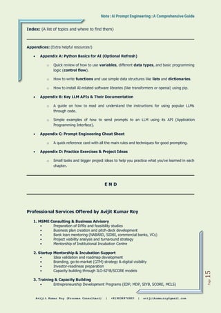 Avijit Kumar Roy (Process Consultant) | +919836976920 | avijitkumarroy@gmail.com
Page
15
Index: (A list of topics and where to find them)
Appendices: (Extra helpful resources!)
 Appendix A: Python Basics for AI (Optional Refresh)
o Quick review of how to use variables, different data types, and basic programming
logic (control flow).
o How to write functions and use simple data structures like lists and dictionaries.
o How to install AI-related software libraries (like transformers or openai) using pip.
 Appendix B: Key LLM APIs & Their Documentation
o A guide on how to read and understand the instructions for using popular LLMs
through code.
o Simple examples of how to send prompts to an LLM using its API (Application
Programming Interface).
 Appendix C: Prompt Engineering Cheat Sheet
o A quick reference card with all the main rules and techniques for good prompting.
 Appendix D: Practice Exercises & Project Ideas
o Small tasks and bigger project ideas to help you practice what you've learned in each
chapter.
E N D
Professional Services Offered by Avijit Kumar Roy
1. MSME Consulting & Business Advisory
• Preparation of DPRs and feasibility studies
• Business plan creation and pitch-deck development
• Bank loan mentoring (NABARD, SIDBI, commercial banks, VCs)
• Project viability analysis and turnaround strategy
• Mentorship of Institutional Incubation Centre
2. Startup Mentorship & Incubation Support
• Idea validation and roadmap development
• Branding, go-to-market (GTM) strategy & digital visibility
• Investor-readiness preparation
• Capacity building through ILO-SIYB/SCORE models
3. Training & Capacity Building
• Entrepreneurship Development Programs (EDP, MDP, SIYB, SCORE, MCLS)
 