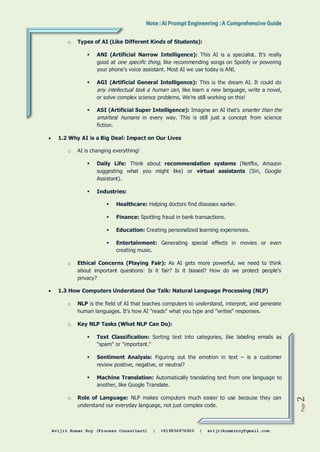 Avijit Kumar Roy (Process Consultant) | +919836976920 | avijitkumarroy@gmail.com
Page
2
o Types of AI (Like Different Kinds of Students):
 ANI (Artificial Narrow Intelligence): This AI is a specialist. It's really
good at one specific thing, like recommending songs on Spotify or powering
your phone's voice assistant. Most AI we use today is ANI.
 AGI (Artificial General Intelligence): This is the dream AI. It could do
any intellectual task a human can, like learn a new language, write a novel,
or solve complex science problems. We're still working on this!
 ASI (Artificial Super Intelligence): Imagine an AI that's smarter than the
smartest humans in every way. This is still just a concept from science
fiction.
 1.2 Why AI is a Big Deal: Impact on Our Lives
o AI is changing everything!
 Daily Life: Think about recommendation systems (Netflix, Amazon
suggesting what you might like) or virtual assistants (Siri, Google
Assistant).
 Industries:
 Healthcare: Helping doctors find diseases earlier.
 Finance: Spotting fraud in bank transactions.
 Education: Creating personalized learning experiences.
 Entertainment: Generating special effects in movies or even
creating music.
o Ethical Concerns (Playing Fair): As AI gets more powerful, we need to think
about important questions: Is it fair? Is it biased? How do we protect people's
privacy?
 1.3 How Computers Understand Our Talk: Natural Language Processing (NLP)
o NLP is the field of AI that teaches computers to understand, interpret, and generate
human languages. It's how AI "reads" what you type and "writes" responses.
o Key NLP Tasks (What NLP Can Do):
 Text Classification: Sorting text into categories, like labeling emails as
"spam" or "important."
 Sentiment Analysis: Figuring out the emotion in text – is a customer
review positive, negative, or neutral?
 Machine Translation: Automatically translating text from one language to
another, like Google Translate.
o Role of Language: NLP makes computers much easier to use because they can
understand our everyday language, not just complex code.
 