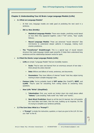 Avijit Kumar Roy (Process Consultant) | +919836976920 | avijitkumarroy@gmail.com
Page
3
Chapter 2: Understanding Your AI Brain: Large Language Models (LLMs)
 2.1 What are Language Models?
o At their core, language models are really good at predicting the next word in a
sentence.
o Old vs. New (Briefly):
 Statistical Language Models: These were simpler, predicting words based
on how often they appeared together. (Like if "hot" comes, "dog" usually
follows).
 Neural Language Models: These use advanced "neural networks" (like
mini-brains) to understand deeper patterns in language, making much
smarter predictions.
o The "Transformer" Breakthrough: This is a special type of neural network
structure that made language models super powerful. It helps them understand long
sentences and the relationships between words far apart.
 2.2 Meet the Giants: Large Language Models (LLMs)
o LLMs are simply "Language Models" that are incredibly massive.
 Scale: They've seen and learned from an enormous amount of text data –
think almost the entire internet!
 Data: Billions and billions of words, sentences, and documents.
 Parameters: They have billions of internal "knobs" that they adjust during
training to learn complex language rules.
o Famous LLMs: You've probably heard of GPT series (like ChatGPT), BERT, and
LLaMA. They're used for everything from writing stories to answering tricky
questions.
o How LLMs "Write" (Simplified):
1. Tokenization: First, your words are broken down into small pieces called
"tokens." (Like breaking "hello world" into "hello" and "world").
2. Next-Word Prediction: Based on all the text it's learned, the LLM predicts
the most likely next token, then the next, building up its response. It's like
it's trying to complete your sentence perfectly.
 2.3 The Core Idea: What is a "Prompt"?
o A "Prompt" is simply the instruction, question, or input you give to the LLM. It's how
you "talk" to the AI.
 