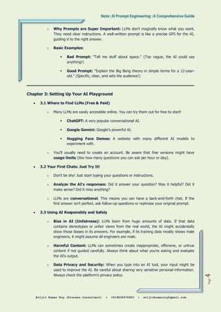 Avijit Kumar Roy (Process Consultant) | +919836976920 | avijitkumarroy@gmail.com
Page
4
o Why Prompts are Super Important: LLMs don't magically know what you want.
They need clear instructions. A well-written prompt is like a precise GPS for the AI,
guiding it to the right answer.
o Basic Examples:
 Bad Prompt: "Tell me stuff about space." (Too vague, the AI could say
anything!)
 Good Prompt: "Explain the Big Bang theory in simple terms for a 12-year-
old." (Specific, clear, and sets the audience!)
Chapter 3: Setting Up Your AI Playground
 3.1 Where to Find LLMs (Free & Paid)
o Many LLMs are easily accessible online. You can try them out for free to start!
 ChatGPT: A very popular conversational AI.
 Google Gemini: Google's powerful AI.
 Hugging Face Demos: A website with many different AI models to
experiment with.
o You'll usually need to create an account. Be aware that free versions might have
usage limits (like how many questions you can ask per hour or day).
 3.2 Your First Chats: Just Try It!
o Don't be shy! Just start typing your questions or instructions.
o Analyze the AI's responses: Did it answer your question? Was it helpful? Did it
make sense? Did it miss anything?
o LLMs are conversational. This means you can have a back-and-forth chat. If the
first answer isn't perfect, ask follow-up questions or rephrase your original prompt.
 3.3 Using AI Responsibly and Safely
o Bias in AI (Unfairness): LLMs learn from huge amounts of data. If that data
contains stereotypes or unfair views from the real world, the AI might accidentally
show those biases in its answers. For example, if its training data mostly shows male
engineers, it might assume all engineers are male.
o Harmful Content: LLMs can sometimes create inappropriate, offensive, or untrue
content if not guided carefully. Always think about what you're asking and evaluate
the AI's output.
o Data Privacy and Security: When you type into an AI tool, your input might be
used to improve the AI. Be careful about sharing very sensitive personal information.
Always check the platform's privacy policy.
 