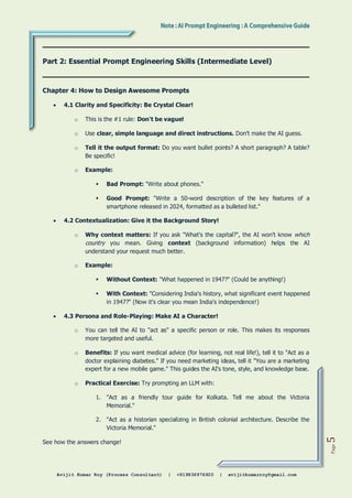 Avijit Kumar Roy (Process Consultant) | +919836976920 | avijitkumarroy@gmail.com
Page
5
Part 2: Essential Prompt Engineering Skills (Intermediate Level)
Chapter 4: How to Design Awesome Prompts
 4.1 Clarity and Specificity: Be Crystal Clear!
o This is the #1 rule: Don't be vague!
o Use clear, simple language and direct instructions. Don't make the AI guess.
o Tell it the output format: Do you want bullet points? A short paragraph? A table?
Be specific!
o Example:
 Bad Prompt: "Write about phones."
 Good Prompt: "Write a 50-word description of the key features of a
smartphone released in 2024, formatted as a bulleted list."
 4.2 Contextualization: Give it the Background Story!
o Why context matters: If you ask "What's the capital?", the AI won't know which
country you mean. Giving context (background information) helps the AI
understand your request much better.
o Example:
 Without Context: "What happened in 1947?" (Could be anything!)
 With Context: "Considering India's history, what significant event happened
in 1947?" (Now it's clear you mean India's independence!)
 4.3 Persona and Role-Playing: Make AI a Character!
o You can tell the AI to "act as" a specific person or role. This makes its responses
more targeted and useful.
o Benefits: If you want medical advice (for learning, not real life!), tell it to "Act as a
doctor explaining diabetes." If you need marketing ideas, tell it "You are a marketing
expert for a new mobile game." This guides the AI's tone, style, and knowledge base.
o Practical Exercise: Try prompting an LLM with:
1. "Act as a friendly tour guide for Kolkata. Tell me about the Victoria
Memorial."
2. "Act as a historian specializing in British colonial architecture. Describe the
Victoria Memorial."
See how the answers change!
 