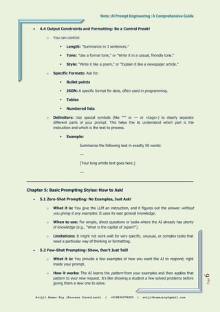 Avijit Kumar Roy (Process Consultant) | +919836976920 | avijitkumarroy@gmail.com
Page
6
 4.4 Output Constraints and Formatting: Be a Control Freak!
o You can control:
 Length: "Summarize in 3 sentences."
 Tone: "Use a formal tone," or "Write it in a casual, friendly tone."
 Style: "Write it like a poem," or "Explain it like a newspaper article."
o Specific Formats: Ask for:
 Bullet points
 JSON: A specific format for data, often used in programming.
 Tables
 Numbered lists
o Delimiters: Use special symbols (like """ or --- or <tags>) to clearly separate
different parts of your prompt. This helps the AI understand which part is the
instruction and which is the text to process.
 Example:
Summarize the following text in exactly 50 words:
---
[Your long article text goes here.]
---
Chapter 5: Basic Prompting Styles: How to Ask!
 5.1 Zero-Shot Prompting: No Examples, Just Ask!
o What it is: You give the LLM an instruction, and it figures out the answer without
you giving it any examples. It uses its vast general knowledge.
o When to use: For simple, direct questions or tasks where the AI already has plenty
of knowledge (e.g., "What is the capital of Japan?").
o Limitations: It might not work well for very specific, unusual, or complex tasks that
need a particular way of thinking or formatting.
 5.2 Few-Shot Prompting: Show, Don't Just Tell!
o What it is: You provide a few examples of how you want the AI to respond, right
inside your prompt.
o How it works: The AI learns the pattern from your examples and then applies that
pattern to your new request. It's like showing a student a few solved problems before
giving them a new one to solve.
 