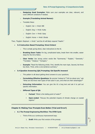 Avijit Kumar Roy (Process Consultant) | +919836976920 | avijitkumarroy@gmail.com
Page
7
o Designing Good Examples: Make sure your examples are clear, relevant, and
cover different variations if needed.
o Example (Translating Animal Names):
o Translate these:
o English: Cat -> Hindi: Billi
o English: Dog -> Hindi: Kutta
o English: Cow -> Hindi: Gaay
o English: Horse -> Hindi: Ghoda
Then, "English: Elephant -> Hindi:" and the AI will likely respond "Haathi."
 5.3 Instruction-Based Prompting: Direct Orders!
o This is simply giving direct, clear instructions to the AI.
o Breaking Down Tasks: For big, complicated tasks, break them into smaller, easier
steps for the AI to follow.
o Clear Verbs: Use strong action words like "Summarize," "Explain," "Generate,"
"Translate," "Analyze," "Compare."
o Example: "Read the following article. First, identify the main topic. Second, list three
key facts. Third, write a one-sentence summary."
 5.4 Question Answering (QA) Prompting: Get Specific Answers!
o This pattern is all about getting direct answers to your questions.
o Formulating Effective Questions: Be precise! Instead of "Tell me about cars," ask
"What are the three main types of fuel used in cars, and what are their advantages?"
o Extracting Information: You can give the AI a long text and ask it to pull out
specific information.
o Different Types of QA:
 Factual: "What is the boiling point of water?"
 Open-ended: "Discuss the potential impacts of climate change on coastal
regions."
Chapter 6: Making Your Prompts Even Better (Trial and Error!)
 6.1 The Prompt Engineering Workflow: The DTER Cycle
o Think of this as a continuous improvement loop:
1. Draft: Write your first version of the prompt.
 