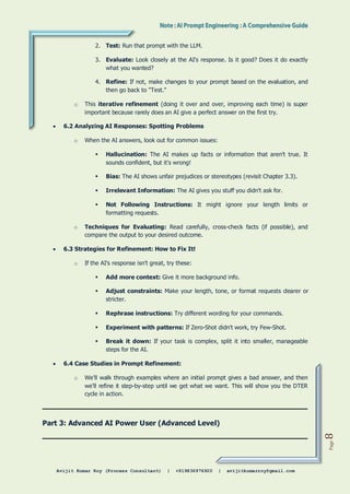 Avijit Kumar Roy (Process Consultant) | +919836976920 | avijitkumarroy@gmail.com
Page
8
2. Test: Run that prompt with the LLM.
3. Evaluate: Look closely at the AI's response. Is it good? Does it do exactly
what you wanted?
4. Refine: If not, make changes to your prompt based on the evaluation, and
then go back to "Test."
o This iterative refinement (doing it over and over, improving each time) is super
important because rarely does an AI give a perfect answer on the first try.
 6.2 Analyzing AI Responses: Spotting Problems
o When the AI answers, look out for common issues:
 Hallucination: The AI makes up facts or information that aren't true. It
sounds confident, but it's wrong!
 Bias: The AI shows unfair prejudices or stereotypes (revisit Chapter 3.3).
 Irrelevant Information: The AI gives you stuff you didn't ask for.
 Not Following Instructions: It might ignore your length limits or
formatting requests.
o Techniques for Evaluating: Read carefully, cross-check facts (if possible), and
compare the output to your desired outcome.
 6.3 Strategies for Refinement: How to Fix It!
o If the AI's response isn't great, try these:
 Add more context: Give it more background info.
 Adjust constraints: Make your length, tone, or format requests clearer or
stricter.
 Rephrase instructions: Try different wording for your commands.
 Experiment with patterns: If Zero-Shot didn't work, try Few-Shot.
 Break it down: If your task is complex, split it into smaller, manageable
steps for the AI.
 6.4 Case Studies in Prompt Refinement:
o We'll walk through examples where an initial prompt gives a bad answer, and then
we'll refine it step-by-step until we get what we want. This will show you the DTER
cycle in action.
Part 3: Advanced AI Power User (Advanced Level)
 