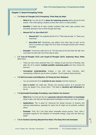 Avijit Kumar Roy (Process Consultant) | +919836976920 | avijitkumarroy@gmail.com
Page
9
Chapter 7: Smart Prompting Tricks
 7.1 Chain-of-Thought (CoT) Prompting: Think Step-by-Step!
o What it is: You ask the AI to show its reasoning process before giving the final
answer. This is like asking a student to show their work in a math problem.
o Benefits: It helps the AI solve complex problems (like math, logic puzzles) more
accurately because it has to think through each step.
o Manual CoT vs. Zero-Shot CoT:
 Manual CoT: You explicitly tell the AI to "Think step-by-step" or "Show your
reasoning."
 Zero-Shot CoT: Sometimes, just adding "Let's think step by step" at the
end of a prompt can trigger the AI to show its thought process even without
examples.
o Example: "A bat and a ball cost $1.10. The bat costs $1.00 more than the ball. How
much does the ball cost? Let's think step by step."
 7.2 Tree-of-Thought (ToT) and Graph-of-Thought (GoT): Exploring Many Paths
(Brief Intro)
o These are even more advanced than CoT. Instead of just one line of thinking, they
allow the AI to explore multiple possible reasoning paths and then choose the
best one.
o Conceptual understanding: Imagine a tree with many branches, each
representing a different way to solve a problem. The AI explores these branches.
 7.3 Self-Correction and Reflection: AI Fixing Its Own Mistakes!
o You can prompt the AI to evaluate its own answer and then improve it.
o How it works: You might ask, "Review your previous answer. Is it accurate? Are
there any biases? If so, correct them." This leads to iterative self-refinement by
the AI.
 7.4 Generated Knowledge Prompting: Learn Before You Answer!
o What it is: You first ask the AI to generate relevant information or knowledge
about a topic, and then use that generated knowledge to answer your main question.
o Applications: This is great for improving the factual accuracy of answers and
reducing hallucinations, especially for topics the AI might not be perfectly confident
about.
o Example: "First, list 5 key facts about renewable energy sources. Then, write a
paragraph arguing for the adoption of renewable energy, using only the facts you
listed."
 7.5 In-Context Learning (Beyond Few-Shot): The Deep Dive into Examples
 