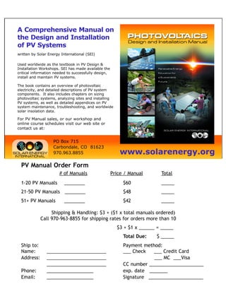 A Comprehensive Manual on
the Design and Installation
of PV Systems
written by Solar Energy International (SEI)

Used worldwide as the textbook in PV Design &
Installation Workshops. SEI has made available the
critical information needed to successfully design,
install and maintain PV systems.

The book contains an overview of photovoltaic
electricity, and detailed descriptions of PV system
components. It also includes chapters on sizing
photovoltaic systems, analyzing sites and installing
PV systems, as well as detailed appendices on PV
system maintenance, troubleshooting, and worldwide
solar insolation data.

For PV Manual sales, or our workshop and
online course schedules visit our web site or
contact us at:


                   PO Box 715
                   Carbondale, CO 81623
                   970.963.8855                           www.solarenergy.org
  PV Manual Order Form
                       # of Manuals                   Price / Manual      Total
  1-20 PV Manuals        ________                          $60            _____
  21-50 PV Manuals ________                                $48            _____
  51+ PV Manuals         ________                          $42            _____

                  Shipping & Handling: $3 + ($1 x total manuals ordered)
             Call 970-963-8855 for shipping rates for orders more than 10
                                                        $3 + $1 x ______ = _____
                                                           Total Due:   $ _____
  Ship to:                                                 Payment method:
  Name:         _______________________                    ___ Check   ___ Credit Card
  Address:      _______________________                                ___ MC ___Visa
                _______________________                    CC number _____________________
  Phone:        __________________                         exp. date _______
  Email:        __________________                         Signature _____________________
 