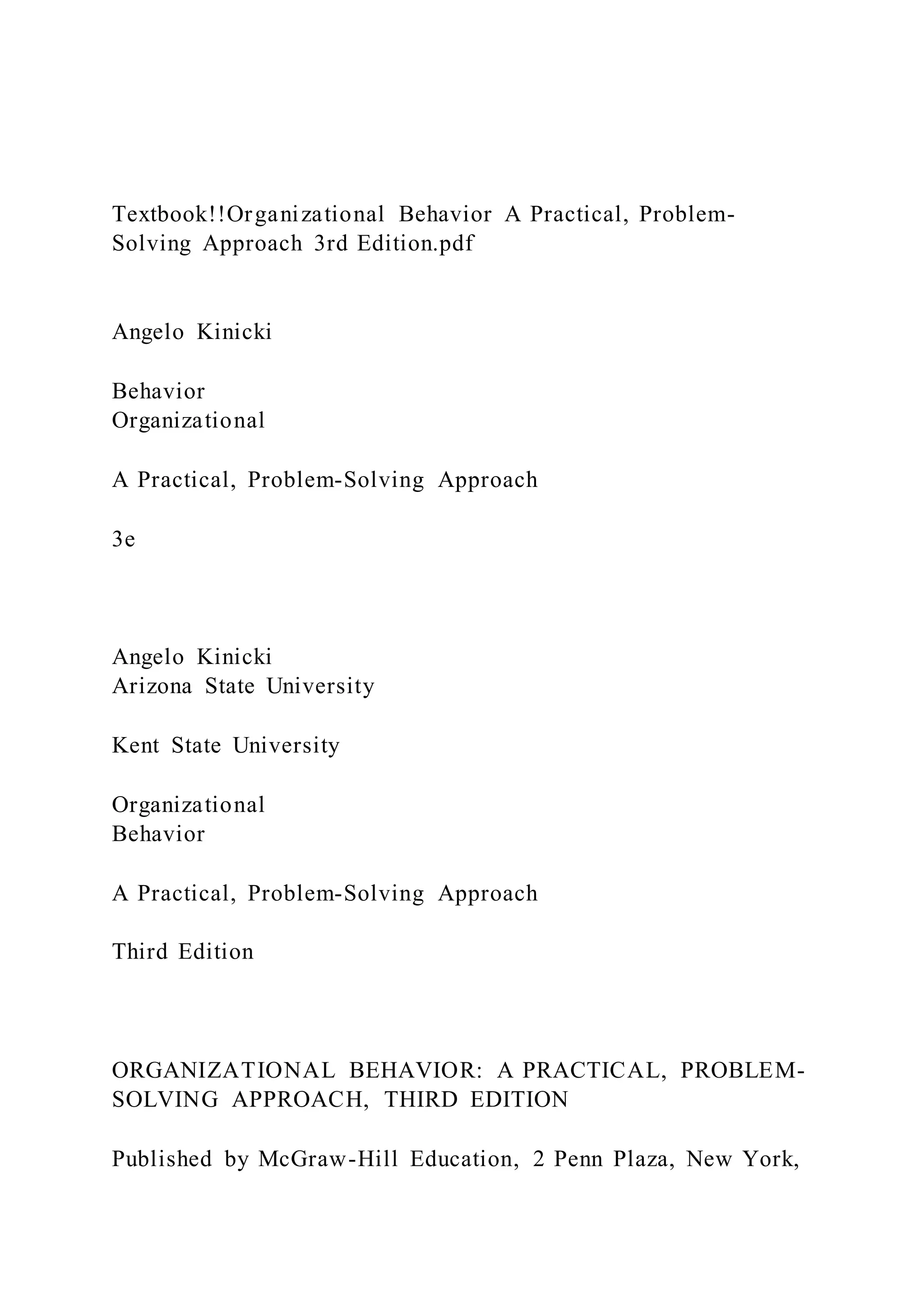 Textbook!!Organizational Behavior A Practical, Problem-
Solving Approach 3rd Edition.pdf
Angelo Kinicki
Behavior
Organizational
A Practical, Problem-Solving Approach
3e
Angelo Kinicki
Arizona State University
Kent State University
Organizational
Behavior
A Practical, Problem-Solving Approach
Third Edition
ORGANIZATIONAL BEHAVIOR: A PRACTICAL, PROBLEM-
SOLVING APPROACH, THIRD EDITION
Published by McGraw-Hill Education, 2 Penn Plaza, New York,
 