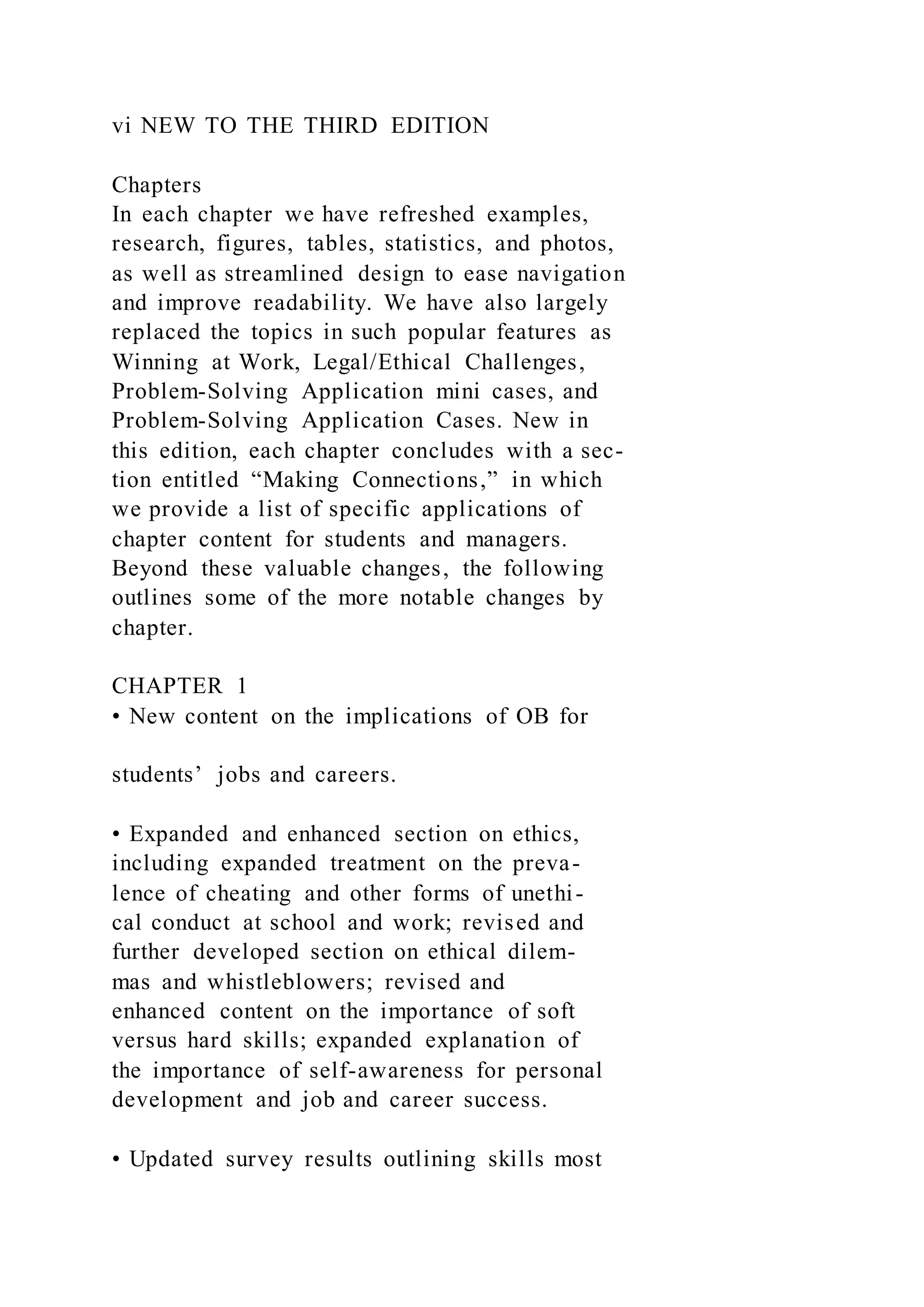 vi NEW TO THE THIRD EDITION
Chapters
In each chapter we have refreshed examples,
research, figures, tables, statistics, and photos,
as well as streamlined design to ease navigation
and improve readability. We have also largely
replaced the topics in such popular features as
Winning at Work, Legal/Ethical Challenges,
Problem-Solving Application mini cases, and
Problem-Solving Application Cases. New in
this edition, each chapter concludes with a sec-
tion entitled “Making Connections,” in which
we provide a list of specific applications of
chapter content for students and managers.
Beyond these valuable changes, the following
outlines some of the more notable changes by
chapter.
CHAPTER 1
• New content on the implications of OB for
students’ jobs and careers.
• Expanded and enhanced section on ethics,
including expanded treatment on the preva-
lence of cheating and other forms of unethi-
cal conduct at school and work; revised and
further developed section on ethical dilem-
mas and whistleblowers; revised and
enhanced content on the importance of soft
versus hard skills; expanded explanation of
the importance of self-awareness for personal
development and job and career success.
• Updated survey results outlining skills most
 