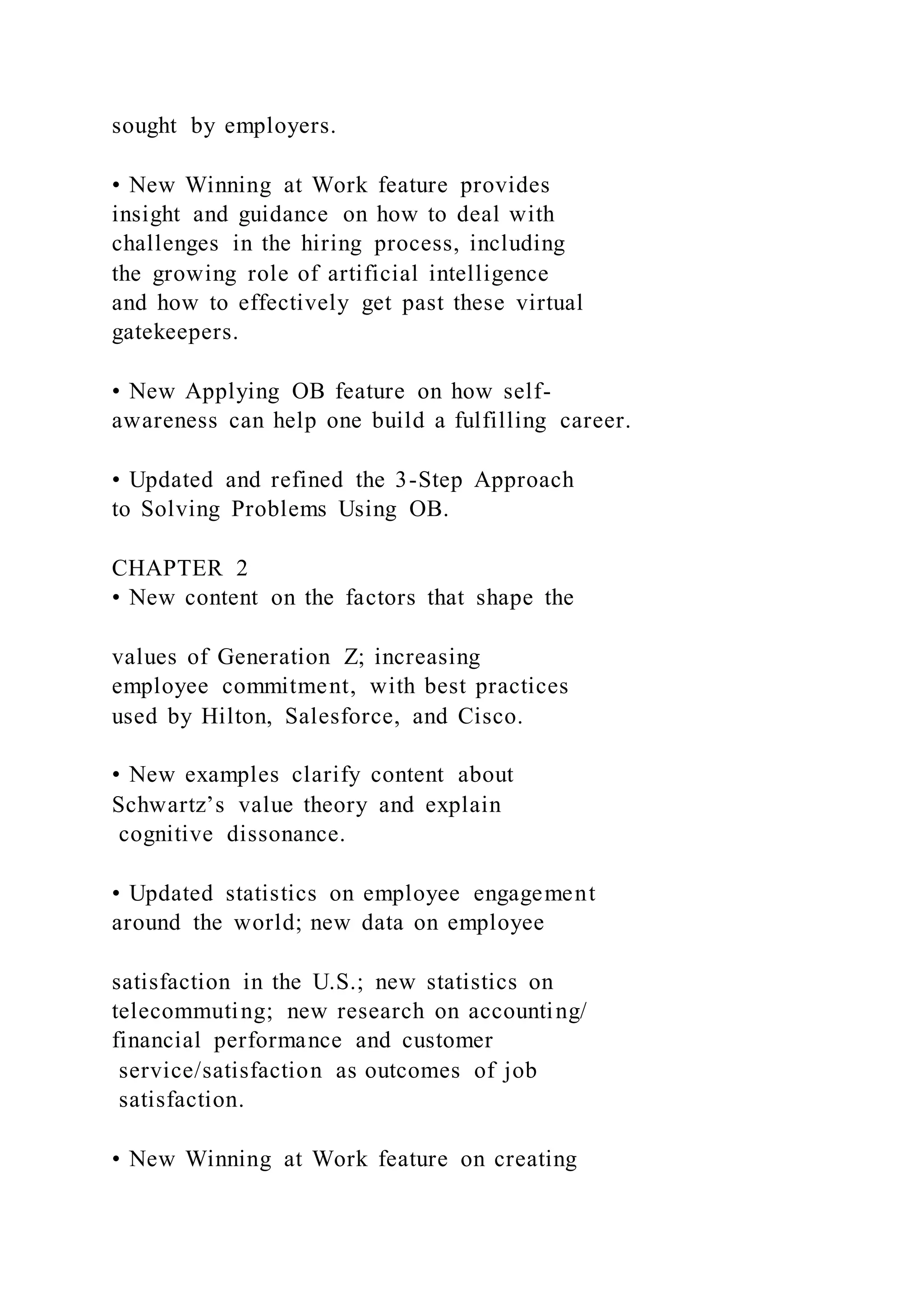 sought by employers.
• New Winning at Work feature provides
insight and guidance on how to deal with
challenges in the hiring process, including
the growing role of artificial intelligence
and how to effectively get past these virtual
gatekeepers.
• New Applying OB feature on how self-
awareness can help one build a fulfilling career.
• Updated and refined the 3-Step Approach
to Solving Problems Using OB.
CHAPTER 2
• New content on the factors that shape the
values of Generation Z; increasing
employee commitment, with best practices
used by Hilton, Salesforce, and Cisco.
• New examples clarify content about
Schwartz’s value theory and explain
cognitive dissonance.
• Updated statistics on employee engagement
around the world; new data on employee
satisfaction in the U.S.; new statistics on
telecommuting; new research on accounting/
financial performance and customer
service/satisfaction as outcomes of job
satisfaction.
• New Winning at Work feature on creating
 