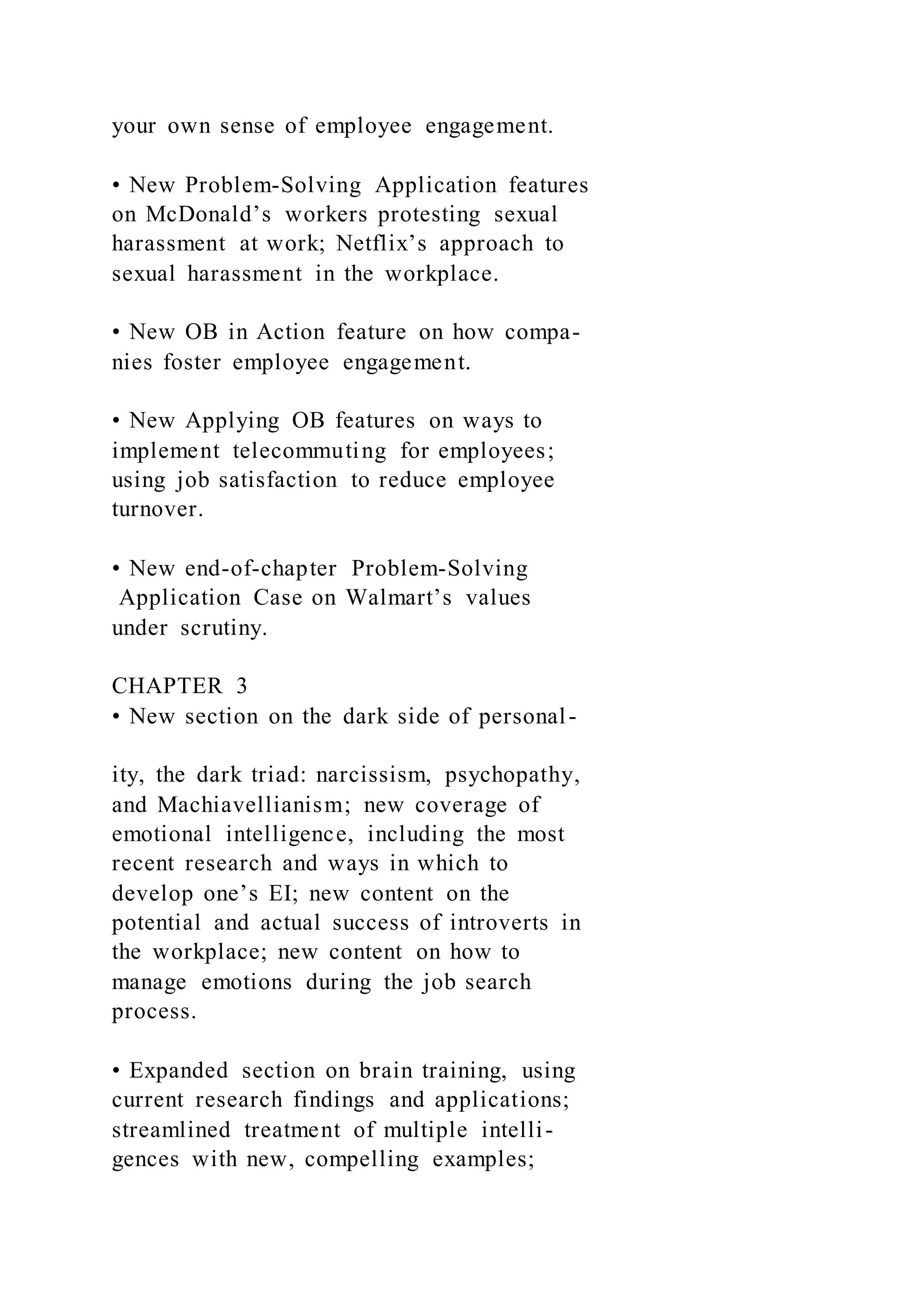 your own sense of employee engagement.
• New Problem-Solving Application features
on McDonald’s workers protesting sexual
harassment at work; Netflix’s approach to
sexual harassment in the workplace.
• New OB in Action feature on how compa-
nies foster employee engagement.
• New Applying OB features on ways to
implement telecommuting for employees;
using job satisfaction to reduce employee
turnover.
• New end-of-chapter Problem-Solving
Application Case on Walmart’s values
under scrutiny.
CHAPTER 3
• New section on the dark side of personal-
ity, the dark triad: narcissism, psychopathy,
and Machiavellianism; new coverage of
emotional intelligence, including the most
recent research and ways in which to
develop one’s EI; new content on the
potential and actual success of introverts in
the workplace; new content on how to
manage emotions during the job search
process.
• Expanded section on brain training, using
current research findings and applications;
streamlined treatment of multiple intelli-
gences with new, compelling examples;
 