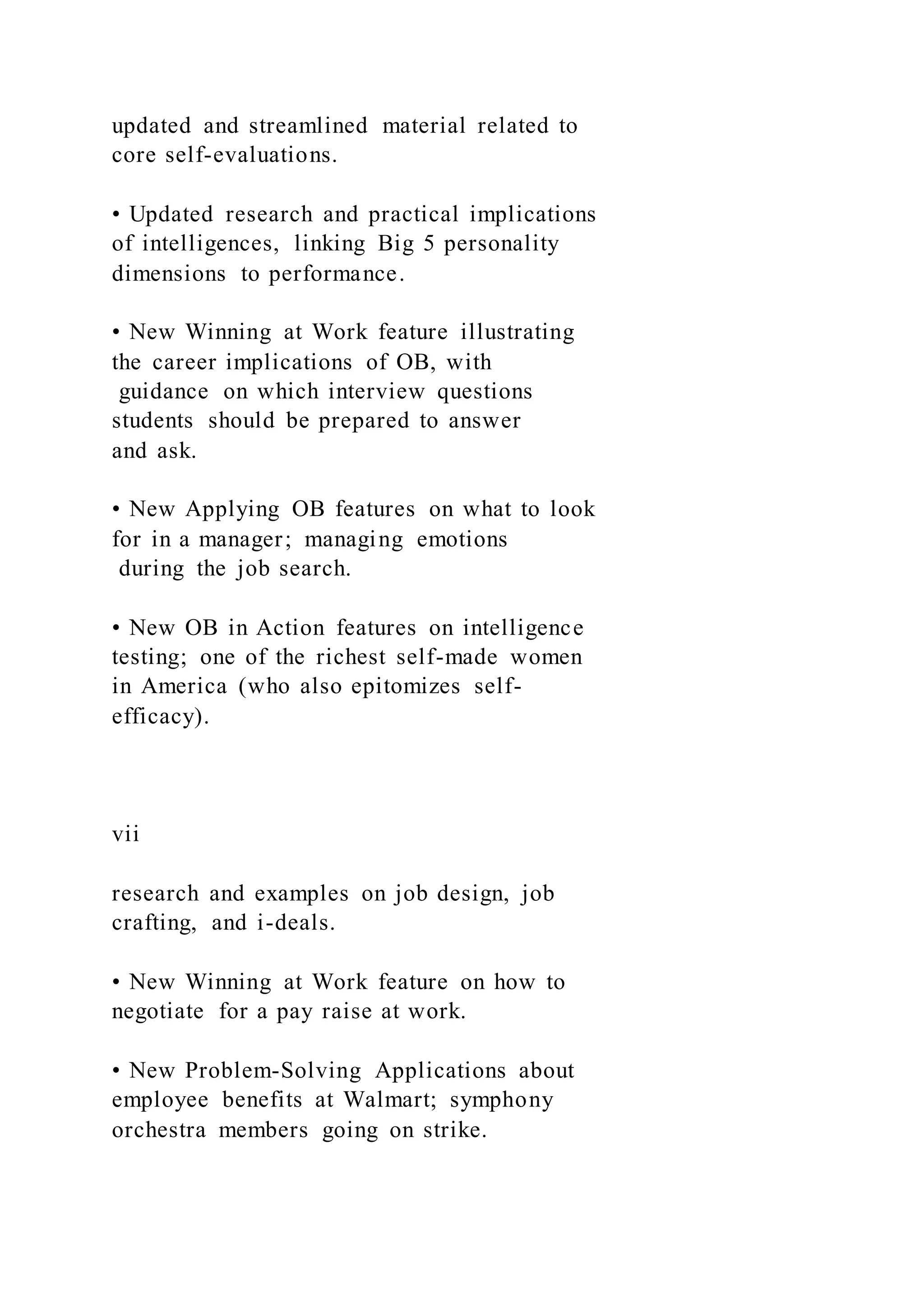 updated and streamlined material related to
core self-evaluations.
• Updated research and practical implications
of intelligences, linking Big 5 personality
dimensions to performance.
• New Winning at Work feature illustrating
the career implications of OB, with
guidance on which interview questions
students should be prepared to answer
and ask.
• New Applying OB features on what to look
for in a manager; managing emotions
during the job search.
• New OB in Action features on intelligence
testing; one of the richest self-made women
in America (who also epitomizes self-
efficacy).
vii
research and examples on job design, job
crafting, and i-deals.
• New Winning at Work feature on how to
negotiate for a pay raise at work.
• New Problem-Solving Applications about
employee benefits at Walmart; symphony
orchestra members going on strike.
 