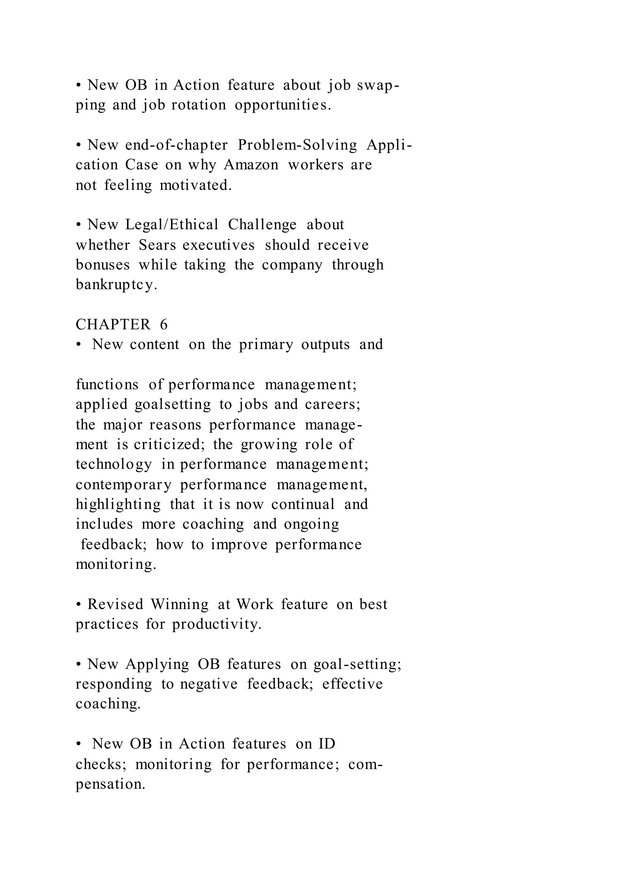 • New OB in Action feature about job swap-
ping and job rotation opportunities.
• New end-of-chapter Problem-Solving Appli-
cation Case on why Amazon workers are
not feeling motivated.
• New Legal/Ethical Challenge about
whether Sears executives should receive
bonuses while taking the company through
bankruptcy.
CHAPTER 6
• New content on the primary outputs and
functions of performance management;
applied goalsetting to jobs and careers;
the major reasons performance manage-
ment is criticized; the growing role of
technology in performance management;
contemporary performance management,
highlighting that it is now continual and
includes more coaching and ongoing
feedback; how to improve performance
monitoring.
• Revised Winning at Work feature on best
practices for productivity.
• New Applying OB features on goal-setting;
responding to negative feedback; effective
coaching.
• New OB in Action features on ID
checks; monitoring for performance; com-
pensation.
 