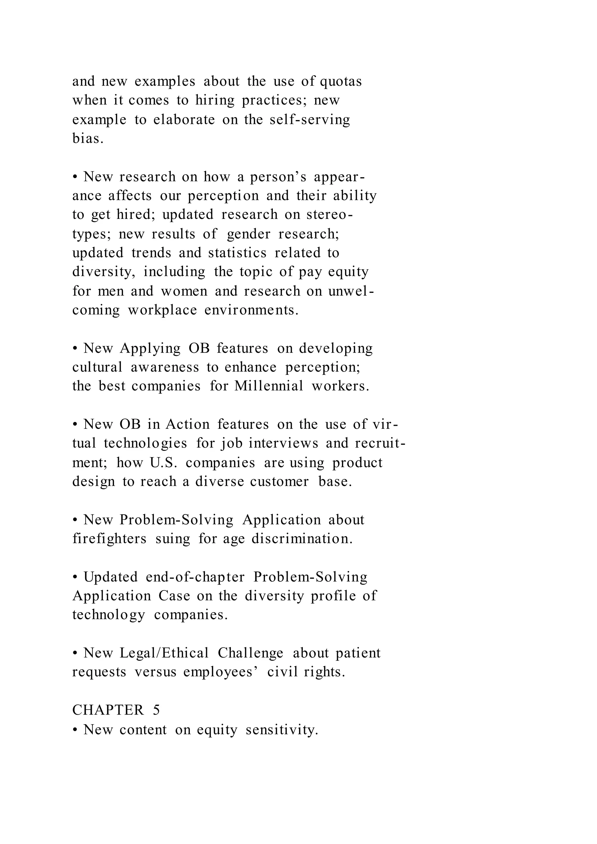 and new examples about the use of quotas
when it comes to hiring practices; new
example to elaborate on the self-serving
bias.
• New research on how a person’s appear-
ance affects our perception and their ability
to get hired; updated research on stereo-
types; new results of gender research;
updated trends and statistics related to
diversity, including the topic of pay equity
for men and women and research on unwel-
coming workplace environments.
• New Applying OB features on developing
cultural awareness to enhance perception;
the best companies for Millennial workers.
• New OB in Action features on the use of vir-
tual technologies for job interviews and recruit-
ment; how U.S. companies are using product
design to reach a diverse customer base.
• New Problem-Solving Application about
firefighters suing for age discrimination.
• Updated end-of-chapter Problem-Solving
Application Case on the diversity profile of
technology companies.
• New Legal/Ethical Challenge about patient
requests versus employees’ civil rights.
CHAPTER 5
• New content on equity sensitivity.
 