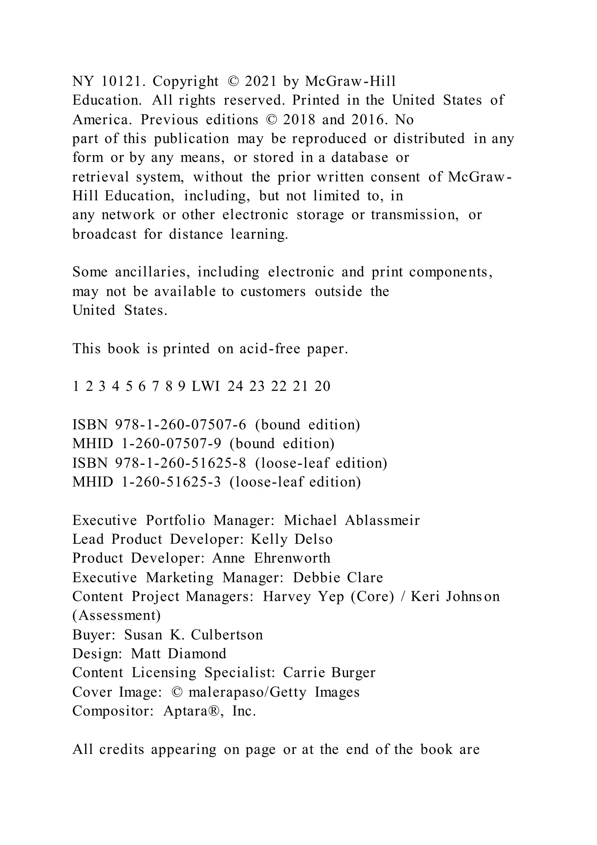 NY 10121. Copyright © 2021 by McGraw-Hill
Education. All rights reserved. Printed in the United States of
America. Previous editions © 2018 and 2016. No
part of this publication may be reproduced or distributed in any
form or by any means, or stored in a database or
retrieval system, without the prior written consent of McGraw-
Hill Education, including, but not limited to, in
any network or other electronic storage or transmission, or
broadcast for distance learning.
Some ancillaries, including electronic and print components,
may not be available to customers outside the
United States.
This book is printed on acid-free paper.
1 2 3 4 5 6 7 8 9 LWI 24 23 22 21 20
ISBN 978-1-260-07507-6 (bound edition)
MHID 1-260-07507-9 (bound edition)
ISBN 978-1-260-51625-8 (loose-leaf edition)
MHID 1-260-51625-3 (loose-leaf edition)
Executive Portfolio Manager: Michael Ablassmeir
Lead Product Developer: Kelly Delso
Product Developer: Anne Ehrenworth
Executive Marketing Manager: Debbie Clare
Content Project Managers: Harvey Yep (Core) / Keri Johnson
(Assessment)
Buyer: Susan K. Culbertson
Design: Matt Diamond
Content Licensing Specialist: Carrie Burger
Cover Image: © malerapaso/Getty Images
Compositor: Aptara®, Inc.
All credits appearing on page or at the end of the book are
 