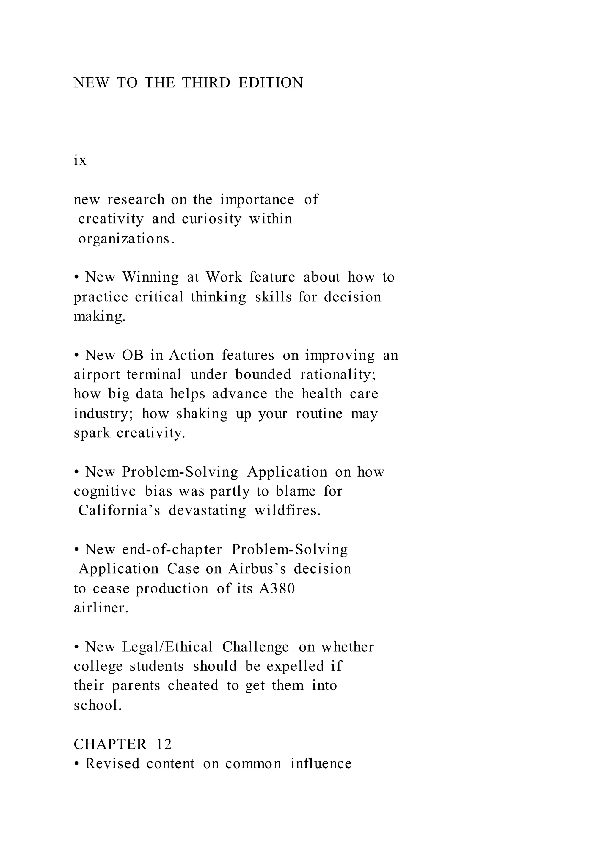 NEW TO THE THIRD EDITION
ix
new research on the importance of
creativity and curiosity within
organizations.
• New Winning at Work feature about how to
practice critical thinking skills for decision
making.
• New OB in Action features on improving an
airport terminal under bounded rationality;
how big data helps advance the health care
industry; how shaking up your routine may
spark creativity.
• New Problem-Solving Application on how
cognitive bias was partly to blame for
California’s devastating wildfires.
• New end-of-chapter Problem-Solving
Application Case on Airbus’s decision
to cease production of its A380
airliner.
• New Legal/Ethical Challenge on whether
college students should be expelled if
their parents cheated to get them into
school.
CHAPTER 12
• Revised content on common influence
 