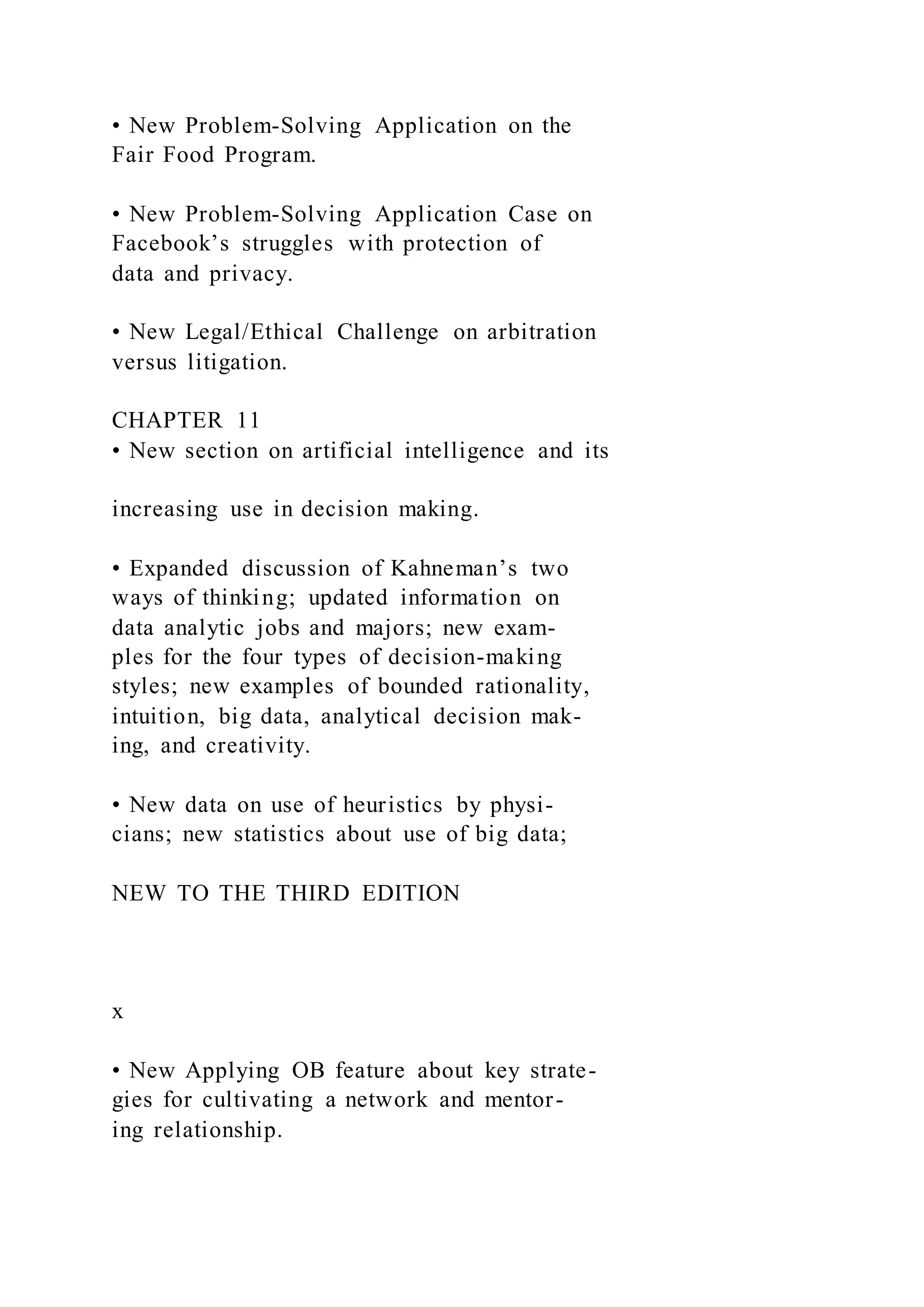 • New Problem-Solving Application on the
Fair Food Program.
• New Problem-Solving Application Case on
Facebook’s struggles with protection of
data and privacy.
• New Legal/Ethical Challenge on arbitration
versus litigation.
CHAPTER 11
• New section on artificial intelligence and its
increasing use in decision making.
• Expanded discussion of Kahneman’s two
ways of thinking; updated information on
data analytic jobs and majors; new exam-
ples for the four types of decision-making
styles; new examples of bounded rationality,
intuition, big data, analytical decision mak-
ing, and creativity.
• New data on use of heuristics by physi-
cians; new statistics about use of big data;
NEW TO THE THIRD EDITION
x
• New Applying OB feature about key strate-
gies for cultivating a network and mentor-
ing relationship.
 
