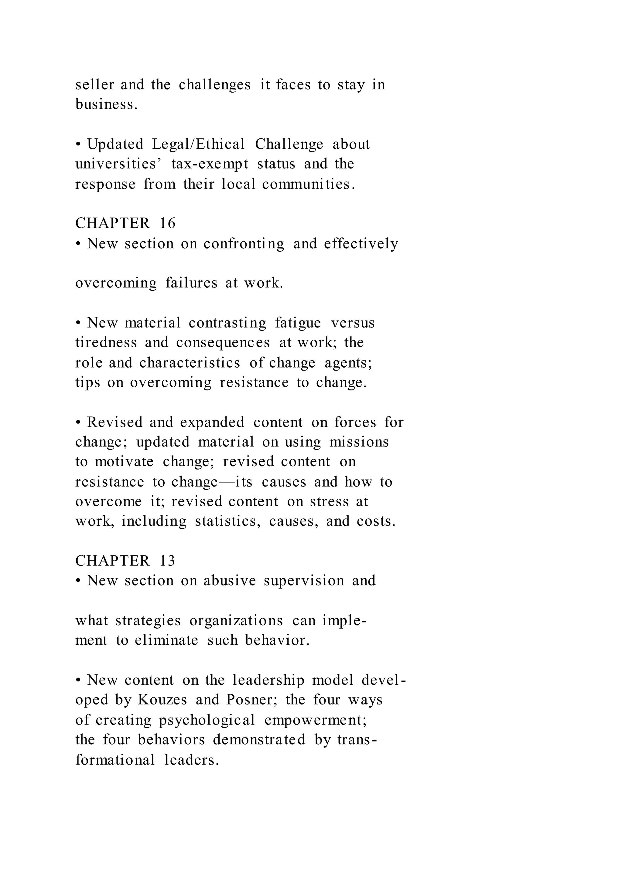 seller and the challenges it faces to stay in
business.
• Updated Legal/Ethical Challenge about
universities’ tax-exempt status and the
response from their local communities.
CHAPTER 16
• New section on confronting and effectively
overcoming failures at work.
• New material contrasting fatigue versus
tiredness and consequences at work; the
role and characteristics of change agents;
tips on overcoming resistance to change.
• Revised and expanded content on forces for
change; updated material on using missions
to motivate change; revised content on
resistance to change—its causes and how to
overcome it; revised content on stress at
work, including statistics, causes, and costs.
CHAPTER 13
• New section on abusive supervision and
what strategies organizations can imple-
ment to eliminate such behavior.
• New content on the leadership model devel-
oped by Kouzes and Posner; the four ways
of creating psychological empowerment;
the four behaviors demonstrated by trans-
formational leaders.
 