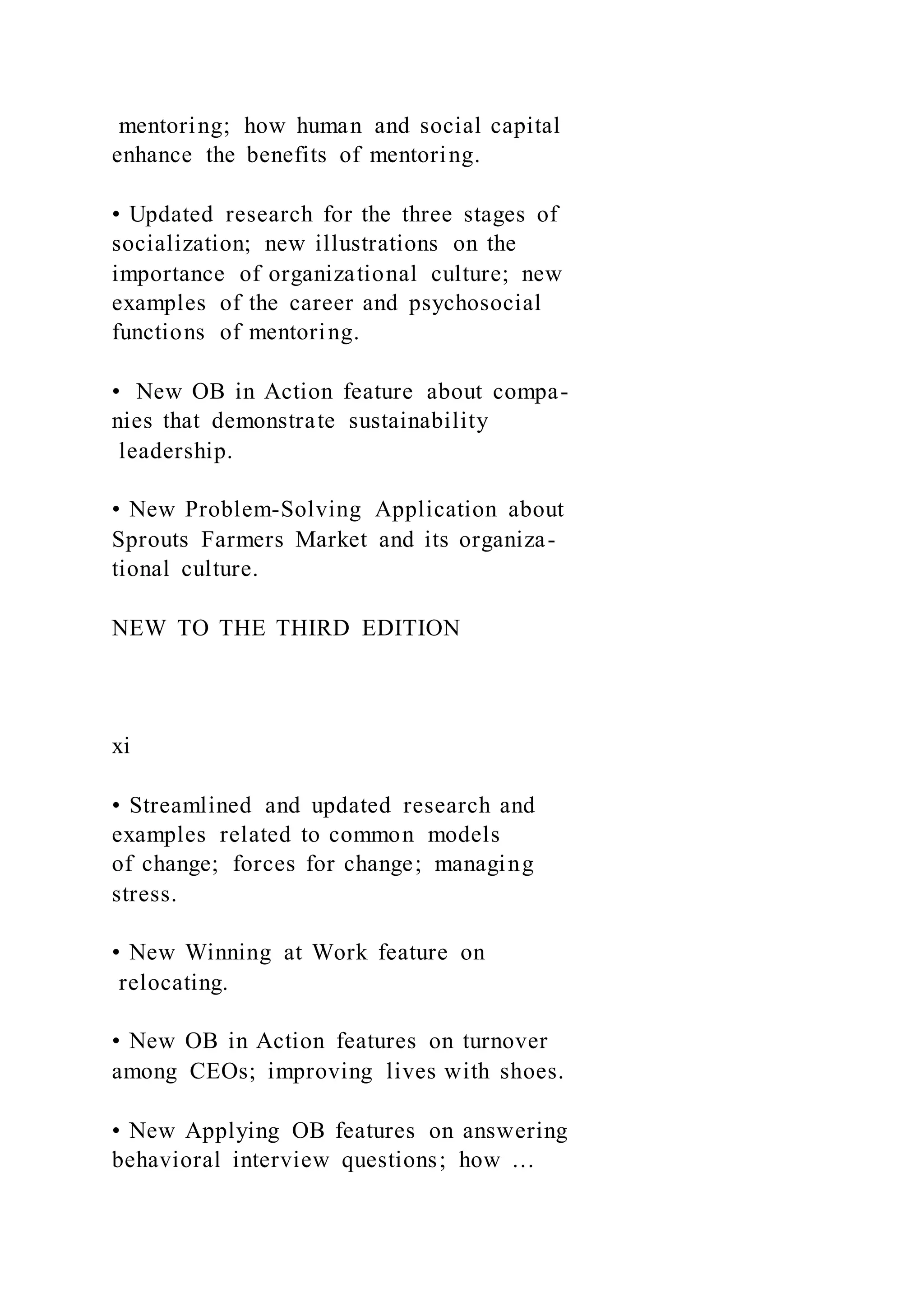 mentoring; how human and social capital
enhance the benefits of mentoring.
• Updated research for the three stages of
socialization; new illustrations on the
importance of organizational culture; new
examples of the career and psychosocial
functions of mentoring.
• New OB in Action feature about compa-
nies that demonstrate sustainability
leadership.
• New Problem-Solving Application about
Sprouts Farmers Market and its organiza-
tional culture.
NEW TO THE THIRD EDITION
xi
• Streamlined and updated research and
examples related to common models
of change; forces for change; managing
stress.
• New Winning at Work feature on
relocating.
• New OB in Action features on turnover
among CEOs; improving lives with shoes.
• New Applying OB features on answering
behavioral interview questions; how …
 