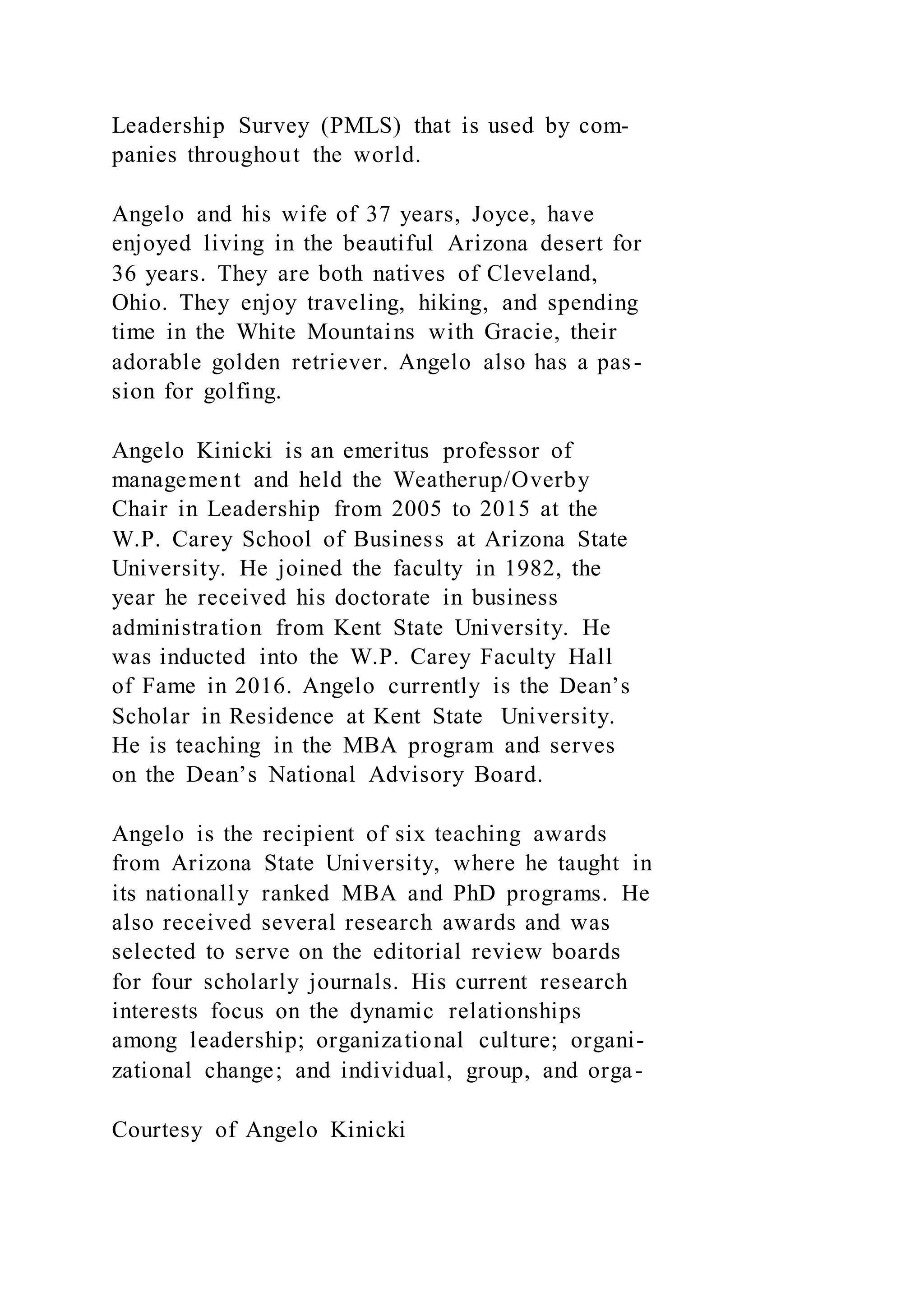 Leadership Survey (PMLS) that is used by com-
panies throughout the world.
Angelo and his wife of 37 years, Joyce, have
enjoyed living in the beautiful Arizona desert for
36 years. They are both natives of Cleveland,
Ohio. They enjoy traveling, hiking, and spending
time in the White Mountains with Gracie, their
adorable golden retriever. Angelo also has a pas-
sion for golfing.
Angelo Kinicki is an emeritus professor of
management and held the Weatherup/Overby
Chair in Leadership from 2005 to 2015 at the
W.P. Carey School of Business at Arizona State
University. He joined the faculty in 1982, the
year he received his doctorate in business
administration from Kent State University. He
was inducted into the W.P. Carey Faculty Hall
of Fame in 2016. Angelo currently is the Dean’s
Scholar in Residence at Kent State University.
He is teaching in the MBA program and serves
on the Dean’s National Advisory Board.
Angelo is the recipient of six teaching awards
from Arizona State University, where he taught in
its nationally ranked MBA and PhD programs. He
also received several research awards and was
selected to serve on the editorial review boards
for four scholarly journals. His current research
interests focus on the dynamic relationships
among leadership; organizational culture; organi-
zational change; and individual, group, and orga-
Courtesy of Angelo Kinicki
 