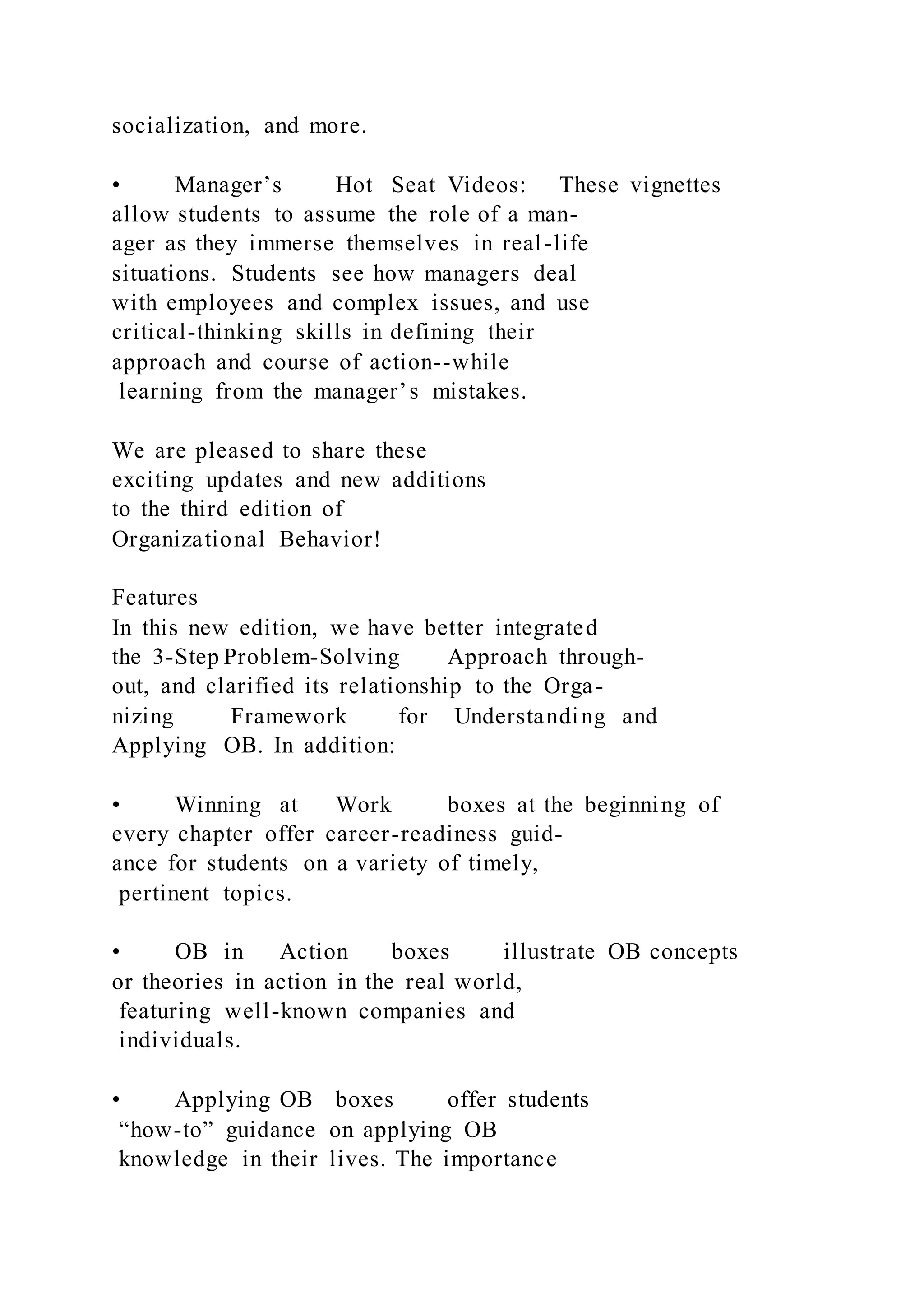 socialization, and more.
• Manager’s Hot Seat Videos: These vignettes
allow students to assume the role of a man-
ager as they immerse themselves in real-life
situations. Students see how managers deal
with employees and complex issues, and use
critical-thinking skills in defining their
approach and course of action--while
learning from the manager’s mistakes.
We are pleased to share these
exciting updates and new additions
to the third edition of
Organizational Behavior!
Features
In this new edition, we have better integrated
the 3-Step Problem-Solving Approach through-
out, and clarified its relationship to the Orga-
nizing Framework for Understanding and
Applying OB. In addition:
• Winning at Work boxes at the beginning of
every chapter offer career-readiness guid-
ance for students on a variety of timely,
pertinent topics.
• OB in Action boxes illustrate OB concepts
or theories in action in the real world,
featuring well-known companies and
individuals.
• Applying OB boxes offer students
“how-to” guidance on applying OB
knowledge in their lives. The importance
 