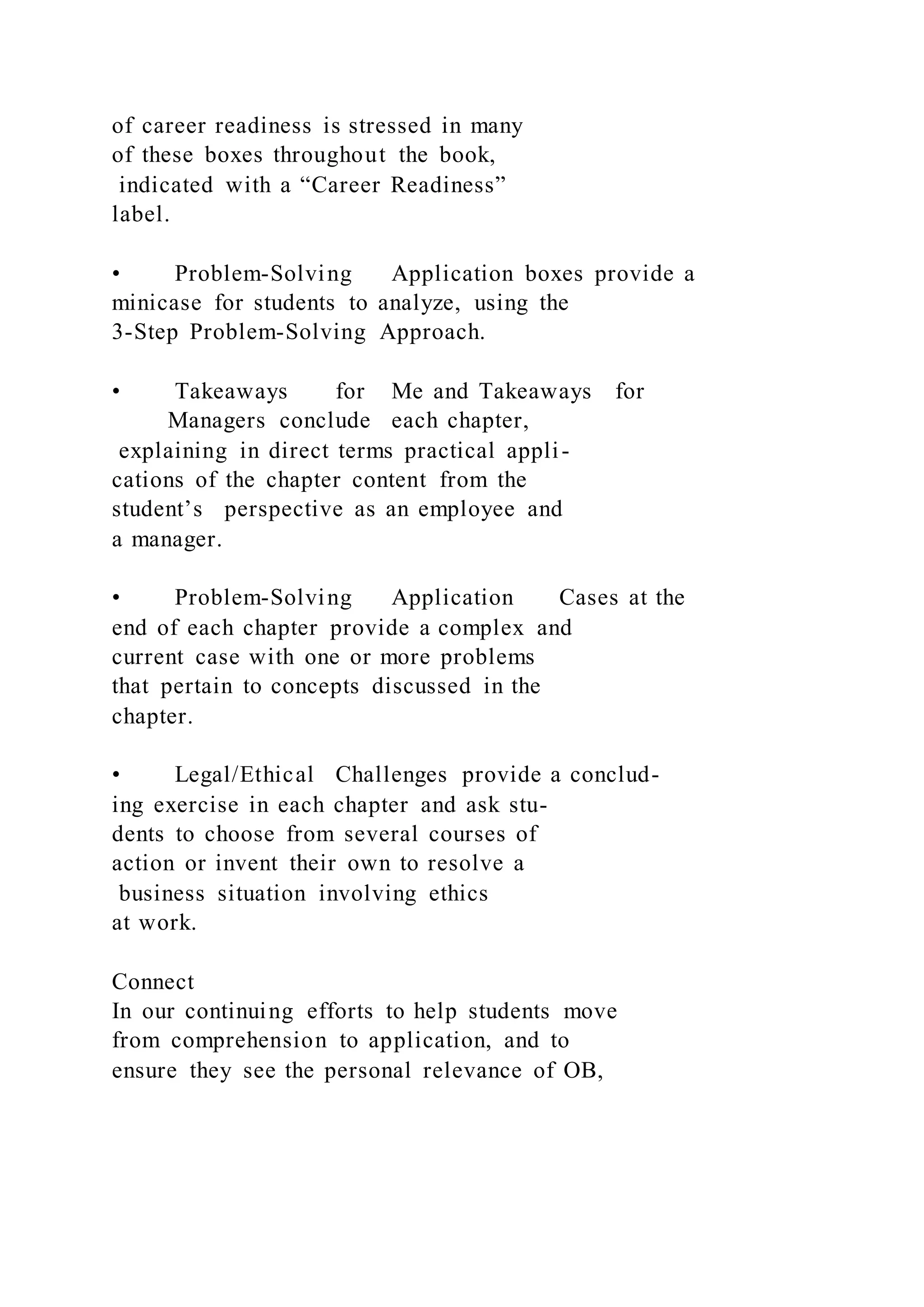 of career readiness is stressed in many
of these boxes throughout the book,
indicated with a “Career Readiness”
label.
• Problem-Solving Application boxes provide a
minicase for students to analyze, using the
3-Step Problem-Solving Approach.
• Takeaways for Me and Takeaways for
Managers conclude each chapter,
explaining in direct terms practical appli-
cations of the chapter content from the
student’s perspective as an employee and
a manager.
• Problem-Solving Application Cases at the
end of each chapter provide a complex and
current case with one or more problems
that pertain to concepts discussed in the
chapter.
• Legal/Ethical Challenges provide a conclud-
ing exercise in each chapter and ask stu-
dents to choose from several courses of
action or invent their own to resolve a
business situation involving ethics
at work.
Connect
In our continuing efforts to help students move
from comprehension to application, and to
ensure they see the personal relevance of OB,
 