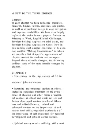 vi NEW TO THE THIRD EDITION
Chapters
In each chapter we have refreshed examples,
research, figures, tables, statistics, and photos,
as well as streamlined design to ease navigation
and improve readability. We have also largely
replaced the topics in such popular features as
Winning at Work, Legal/Ethical Challenges,
Problem-Solving Application mini cases, and
Problem-Solving Application Cases. New in
this edition, each chapter concludes with a sec-
tion entitled “Making Connections,” in which
we provide a list of specific applications of
chapter content for students and managers.
Beyond these valuable changes, the following
outlines some of the more notable changes by
chapter.
CHAPTER 1
• New content on the implications of OB for
students’ jobs and careers.
• Expanded and enhanced section on ethics,
including expanded treatment on the preva-
lence of cheating and other forms of unethi-
cal conduct at school and work; revised and
further developed section on ethical dilem-
mas and whistleblowers; revised and
enhanced content on the importance of soft
versus hard skills; expanded explanation of
the importance of self-awareness for personal
development and job and career success.
• Updated survey results outlining skills most
 