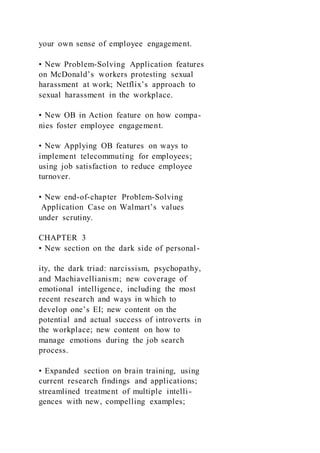 your own sense of employee engagement.
• New Problem-Solving Application features
on McDonald’s workers protesting sexual
harassment at work; Netflix’s approach to
sexual harassment in the workplace.
• New OB in Action feature on how compa-
nies foster employee engagement.
• New Applying OB features on ways to
implement telecommuting for employees;
using job satisfaction to reduce employee
turnover.
• New end-of-chapter Problem-Solving
Application Case on Walmart’s values
under scrutiny.
CHAPTER 3
• New section on the dark side of personal-
ity, the dark triad: narcissism, psychopathy,
and Machiavellianism; new coverage of
emotional intelligence, including the most
recent research and ways in which to
develop one’s EI; new content on the
potential and actual success of introverts in
the workplace; new content on how to
manage emotions during the job search
process.
• Expanded section on brain training, using
current research findings and applications;
streamlined treatment of multiple intelli-
gences with new, compelling examples;
 