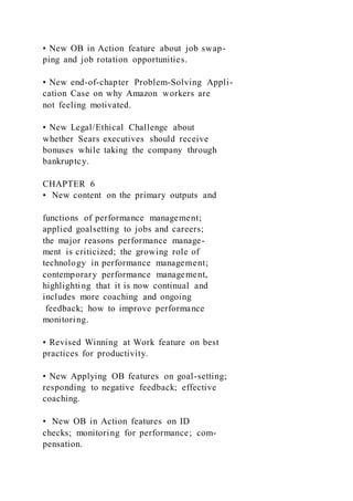 • New OB in Action feature about job swap-
ping and job rotation opportunities.
• New end-of-chapter Problem-Solving Appli-
cation Case on why Amazon workers are
not feeling motivated.
• New Legal/Ethical Challenge about
whether Sears executives should receive
bonuses while taking the company through
bankruptcy.
CHAPTER 6
• New content on the primary outputs and
functions of performance management;
applied goalsetting to jobs and careers;
the major reasons performance manage-
ment is criticized; the growing role of
technology in performance management;
contemporary performance management,
highlighting that it is now continual and
includes more coaching and ongoing
feedback; how to improve performance
monitoring.
• Revised Winning at Work feature on best
practices for productivity.
• New Applying OB features on goal-setting;
responding to negative feedback; effective
coaching.
• New OB in Action features on ID
checks; monitoring for performance; com-
pensation.
 