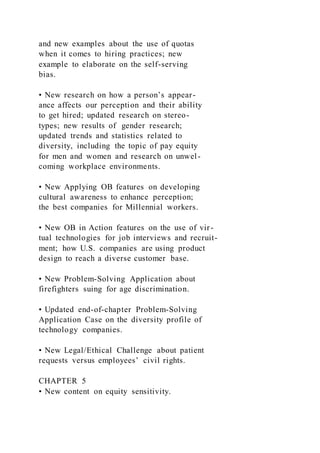 and new examples about the use of quotas
when it comes to hiring practices; new
example to elaborate on the self-serving
bias.
• New research on how a person’s appear-
ance affects our perception and their ability
to get hired; updated research on stereo-
types; new results of gender research;
updated trends and statistics related to
diversity, including the topic of pay equity
for men and women and research on unwel-
coming workplace environments.
• New Applying OB features on developing
cultural awareness to enhance perception;
the best companies for Millennial workers.
• New OB in Action features on the use of vir-
tual technologies for job interviews and recruit-
ment; how U.S. companies are using product
design to reach a diverse customer base.
• New Problem-Solving Application about
firefighters suing for age discrimination.
• Updated end-of-chapter Problem-Solving
Application Case on the diversity profile of
technology companies.
• New Legal/Ethical Challenge about patient
requests versus employees’ civil rights.
CHAPTER 5
• New content on equity sensitivity.
 