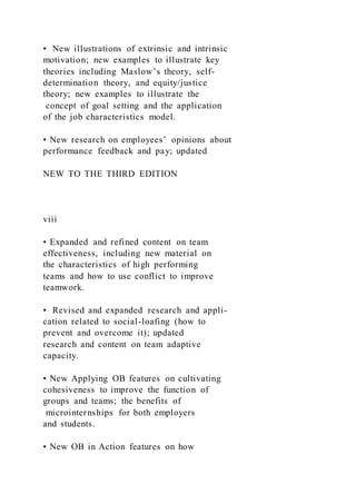 • New illustrations of extrinsic and intrinsic
motivation; new examples to illustrate key
theories including Maslow’s theory, self-
determination theory, and equity/justice
theory; new examples to illustrate the
concept of goal setting and the application
of the job characteristics model.
• New research on employees’ opinions about
performance feedback and pay; updated
NEW TO THE THIRD EDITION
viii
• Expanded and refined content on team
effectiveness, including new material on
the characteristics of high performing
teams and how to use conflict to improve
teamwork.
• Revised and expanded research and appli-
cation related to social-loafing (how to
prevent and overcome it); updated
research and content on team adaptive
capacity.
• New Applying OB features on cultivating
cohesiveness to improve the function of
groups and teams; the benefits of
microinternships for both employers
and students.
• New OB in Action features on how
 