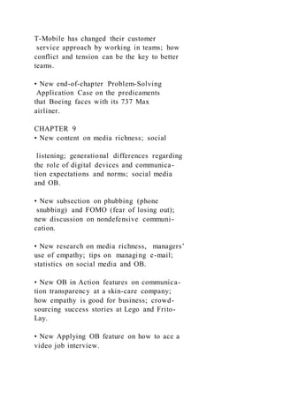 T-Mobile has changed their customer
service approach by working in teams; how
conflict and tension can be the key to better
teams.
• New end-of-chapter Problem-Solving
Application Case on the predicaments
that Boeing faces with its 737 Max
airliner.
CHAPTER 9
• New content on media richness; social
listening; generational differences regarding
the role of digital devices and communica-
tion expectations and norms; social media
and OB.
• New subsection on phubbing (phone
snubbing) and FOMO (fear of losing out);
new discussion on nondefensive communi-
cation.
• New research on media richness, managers’
use of empathy; tips on managing e-mail;
statistics on social media and OB.
• New OB in Action features on communica-
tion transparency at a skin-care company;
how empathy is good for business; crowd-
sourcing success stories at Lego and Frito-
Lay.
• New Applying OB feature on how to ace a
video job interview.
 