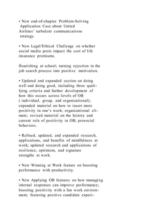 • New end-of-chapter Problem-Solving
Application Case about United
Airlines’ turbulent communications
strategy.
• New Legal/Ethical Challenge on whether
social media posts impact the cost of life
insurance premiums.
flourishing at school; turning rejection in the
job search process into positive motivation.
• Updated and expanded section on doing
well and doing good, including three quali-
fying criteria and further development of
how this occurs across levels of OB
( individual, group, and organizational);
expanded material on how to insert more
positivity in one’s work; organizational cli-
mate; revised material on the history and
current role of positivity in OB; prosocial
behaviors.
• Refined, updated, and expanded research,
applications, and benefits of mindfulness at
work; updated research and applications of
resilience, optimism, and signature
strengths at work.
• New Winning at Work feature on boosting
performance with productivity.
• New Applying OB features on how managing
internal responses can improve performance;
boosting positivity with a fun work environ-
ment; fostering positive candidate experi-
 