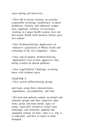 ences during job interviews.
• New OB in Action features on socially-
responsible investing; mindful ness at major
healthcare, biotech, and industrial compa-
nies; employee wellness via resistance
training at a major health system; how one
fast-casual health food business fosters posi-
tive culture
• New Problem-Solving Application on
Amazon’s acquisition of Whole Foods and
reckoning of the two companies’ values.
• New end-of-chapter Problem-Solving
Application Case on how aggressive mar-
keting created an opioid epidemic.
• New Legal/Ethical Challenge on hiring
those with criminal pasts.
CHAPTER 8
• New section differentiating groups
and teams using three characteristics:
dependence, accountability, and time.
• Revised and updated content on formal and
informal groups and their respective func-
tions; group and team norms; types of
teams, especially related to virtual team
challenges and solutions; updated and
expanded content on trust: what it is, why it
is important, and how to repair it when
damaged.
 