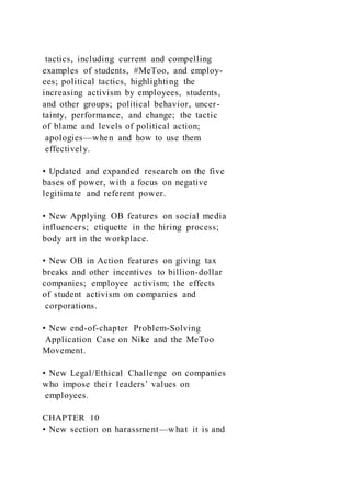 tactics, including current and compelling
examples of students, #MeToo, and employ-
ees; political tactics, highlighting the
increasing activism by employees, students,
and other groups; political behavior, uncer-
tainty, performance, and change; the tactic
of blame and levels of political action;
apologies—when and how to use them
effectively.
• Updated and expanded research on the five
bases of power, with a focus on negative
legitimate and referent power.
• New Applying OB features on social media
influencers; etiquette in the hiring process;
body art in the workplace.
• New OB in Action features on giving tax
breaks and other incentives to billion-dollar
companies; employee activism; the effects
of student activism on companies and
corporations.
• New end-of-chapter Problem-Solving
Application Case on Nike and the MeToo
Movement.
• New Legal/Ethical Challenge on companies
who impose their leaders’ values on
employees.
CHAPTER 10
• New section on harassment—what it is and
 