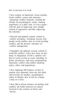 how to prevent it at work.
• New content on functional versus dysfunc-
tional conflict: causes and outcomes;
intergroup conflict material; creating the
climate for psychological safety; framing
negotiation as a skill, task, or even a game—
with the goal of improving your attitude
related to negotiation and thus improving
the outcomes.
• Revised and updated content related to
conflict avoidance, including reasons why
people avoid conflict, how to avoid avoiding
conflict, and the desired outcomes of
conflict management.
• Expanded and updated sections related to
work-life conflict, with a new focus on har-
mony or integration of life’s; modern con-
flict at work; civility at work, including its
forms, prevalence, and costs; programming
functional conflict and conflict handling
styles; ethics and negotiations.
• New Applying OB features on how to
explain your departure from one job while
interviewing for another; psychological
safety at Google; how to ask for a larger
s alary or a raise.
• New OB in Action features on dealing with
conflict; the battle between two unions
involved in the creation of shows and
movies.
 