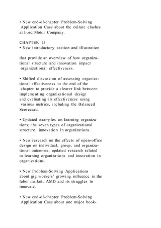 • New end-of-chapter Problem-Solving
Application Case about the culture clashes
at Ford Motor Company.
CHAPTER 15
• New introductory section and illustration
that provide an overview of how organiza-
tional structure and innovation impact
organizational effectiveness.
• Shifted discussion of assessing organiza-
tional effectiveness to the end of the
chapter to provide a clearer link between
implementing organizational design
and evaluating its effectiveness using
various metrics, including the Balanced
Scorecard.
• Updated examples on learning organiza-
tions; the seven types of organizational
structure; innovation in organizations.
• New research on the effects of open-office
design on individual, group, and organiza-
tional outcomes; updated research related
to learning organizations and innovation in
organizations.
• New Problem-Solving Applications
about gig workers’ growing influence in the
labor market; AMD and its struggles to
innovate.
• New end-of-chapter Problem-Solving
Application Case about one major book-
 
