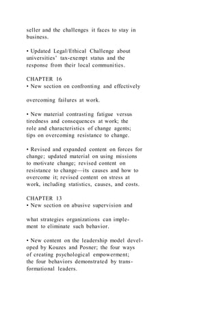 seller and the challenges it faces to stay in
business.
• Updated Legal/Ethical Challenge about
universities’ tax-exempt status and the
response from their local communities.
CHAPTER 16
• New section on confronting and effectively
overcoming failures at work.
• New material contrasting fatigue versus
tiredness and consequences at work; the
role and characteristics of change agents;
tips on overcoming resistance to change.
• Revised and expanded content on forces for
change; updated material on using missions
to motivate change; revised content on
resistance to change—its causes and how to
overcome it; revised content on stress at
work, including statistics, causes, and costs.
CHAPTER 13
• New section on abusive supervision and
what strategies organizations can imple-
ment to eliminate such behavior.
• New content on the leadership model devel-
oped by Kouzes and Posner; the four ways
of creating psychological empowerment;
the four behaviors demonstrated by trans-
formational leaders.
 